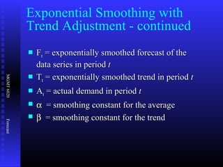 MGMT6020Forecast
 FFtt = exponentially smoothed forecast of the= exponentially smoothed forecast of the
data series in perioddata series in period tt
 TTtt = exponentially smoothed trend in period= exponentially smoothed trend in period tt
 AAtt = actual demand in period= actual demand in period tt
 αα = smoothing constant for the average= smoothing constant for the average
 ββ = smoothing constant for the trend= smoothing constant for the trend
Exponential Smoothing with
Trend Adjustment - continued
 