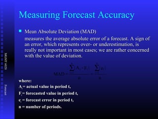 MGMT6020Forecast
Measuring Forecast Accuracy
 Mean Absolute Deviation (MAD)Mean Absolute Deviation (MAD)
measures the average absolute error of a forecast. A sign ofmeasures the average absolute error of a forecast. A sign of
an error, which represents over- or underestimation, isan error, which represents over- or underestimation, is
really not important in most cases; we are rather concernedreally not important in most cases; we are rather concerned
with the value of deviation.with the value of deviation.
where:where:
AAtt = actual value in period t,= actual value in period t,
FFtt = forecasted value in period t,= forecasted value in period t,
eett = forecast error in period t,= forecast error in period t,
n = number of periods.n = number of periods.
n
|e|
=
n
|F-A|
=MAD
t
n
1=t
tt
n
1=t
∑∑
 