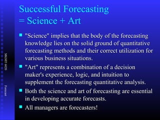MGMT6020Forecast
Successful Forecasting
= Science + Art
 "Science" implies that the body of the forecasting"Science" implies that the body of the forecasting
knowledge lies on the solid ground of quantitativeknowledge lies on the solid ground of quantitative
forecasting methods and their correct utilization forforecasting methods and their correct utilization for
various business situations.various business situations.
 "Art" represents a combination of a decision"Art" represents a combination of a decision
maker's experience, logic, and intuition tomaker's experience, logic, and intuition to
supplement the forecasting quantitative analysis.supplement the forecasting quantitative analysis.
 Both the science and art of forecasting are essentialBoth the science and art of forecasting are essential
in developing accurate forecasts.in developing accurate forecasts.
 All managers are forecasters!All managers are forecasters!
 