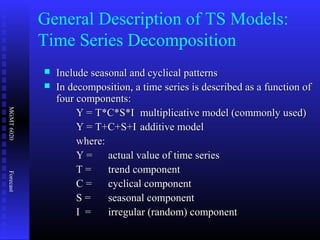 MGMT6020Forecast
 Include seasonal and cyclical patternsInclude seasonal and cyclical patterns
 In decomposition, a time series is described as a function ofIn decomposition, a time series is described as a function of
four components:four components:
Y = T*C*S*IY = T*C*S*I multiplicative model (commonly used)multiplicative model (commonly used)
Y = T+C+S+IY = T+C+S+I additive modeladditive model
where:where:
Y =Y = actual value of time seriesactual value of time series
T =T = trend componenttrend component
C =C = cyclical componentcyclical component
S =S = seasonal componentseasonal component
I =I = irregular (random) componentirregular (random) component
General Description of TS Models:
Time Series Decomposition
 