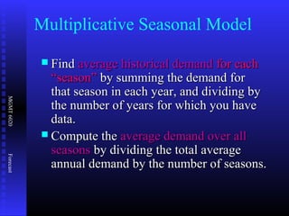 MGMT6020Forecast
Multiplicative Seasonal Model
 FindFind average historical demandaverage historical demand for eachfor each
“season”“season” by summing the demand forby summing the demand for
that season in each year, and dividing bythat season in each year, and dividing by
the number of years for which you havethe number of years for which you have
data.data.
 Compute theCompute the average demand over allaverage demand over all
seasonsseasons by dividing the total averageby dividing the total average
annual demand by the number of seasons.annual demand by the number of seasons.
 