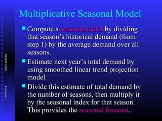 MGMT6020Forecast
Multiplicative Seasonal Model
 Compute aCompute a seasonal indexseasonal index by dividingby dividing
that season’s historical demand (fromthat season’s historical demand (from
step 1) by the average demand over allstep 1) by the average demand over all
seasons.seasons.
 Estimate next year’s total demand byEstimate next year’s total demand by
using smoothed linear trend projectionusing smoothed linear trend projection
modelmodel
 Divide this estimate of total demand byDivide this estimate of total demand by
the number of seasons, then multiply itthe number of seasons, then multiply it
by the seasonal index for that season.by the seasonal index for that season.
This provides theThis provides the seasonal forecastseasonal forecast..
 