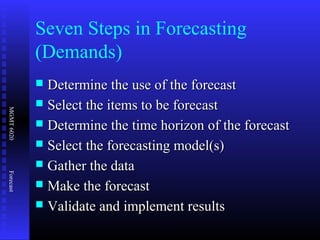 MGMT6020Forecast
Seven Steps in Forecasting
(Demands)
 Determine the use of the forecastDetermine the use of the forecast
 Select the items to be forecastSelect the items to be forecast
 Determine the time horizon of the forecastDetermine the time horizon of the forecast
 Select the forecasting model(s)Select the forecasting model(s)
 Gather the dataGather the data
 Make the forecastMake the forecast
 Validate and implement resultsValidate and implement results
 