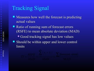 MGMT6020Forecast
 Measures how well the forecast is predictingMeasures how well the forecast is predicting
actual valuesactual values
 Ratio of running sum of forecast errorsRatio of running sum of forecast errors
(RSFE) to mean absolute deviation (MAD)(RSFE) to mean absolute deviation (MAD)
 Good tracking signal has low valuesGood tracking signal has low values
 Should be within upper and lower controlShould be within upper and lower control
limitslimits
Tracking Signal
( )
MAD
errorforecast
ˆ
1 ∑∑
=
−
== =
MAD
yy
MAD
RSFE
TS
n
i
ii
 