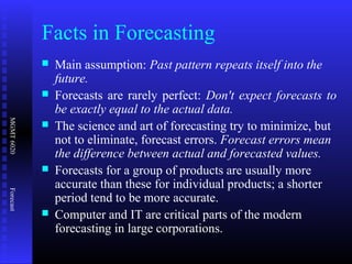 MGMT6020Forecast
Facts in Forecasting
 Main assumption: Past pattern repeats itself into the
future.
 Forecasts are rarely perfect: Don't expect forecasts to
be exactly equal to the actual data.
 The science and art of forecasting try to minimize, but
not to eliminate, forecast errors. Forecast errors mean
the difference between actual and forecasted values.
 Forecasts for a group of products are usually more
accurate than these for individual products; a shorter
period tend to be more accurate.
 Computer and IT are critical parts of the modern
forecasting in large corporations.
 