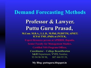 Demand Forecasting Methods
Professor & Lawyer.Professor & Lawyer.
Puttu Guru Prasad,Puttu Guru Prasad,
M.Com. M.B.A., L.L.B., M.Phil, PGDFTM, APSET.M.Com. M.B.A., L.L.B., M.Phil, PGDFTM, APSET.
ICFAI TMF, (PhD) at JNTUK,ICFAI TMF, (PhD) at JNTUK,
Expert Resource person at APHRDI, Bapatla,Expert Resource person at APHRDI, Bapatla,
Senior Faculty for Management Studies,Senior Faculty for Management Studies,
Certified NSS Program Officer,Certified NSS Program Officer,
Coordinator – College BeautificationCoordinator – College Beautification
S&HS&H Department,Department, VVIT,VVIT, Nambur,Nambur,
93 94 96 98 98, 807 444 95 39,93 94 96 98 98, 807 444 95 39,
My Blog: puttuguru.blogspot.inMy Blog: puttuguru.blogspot.in
 