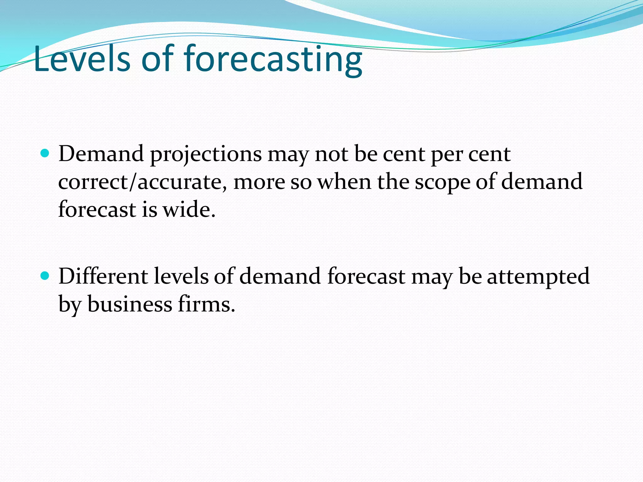 Levels of forecasting

 Demand projections may not be cent per cent
 correct/accurate, more so when the scope of demand
 forecast is wide.

 Different levels of demand forecast may be attempted
 by business firms.
 