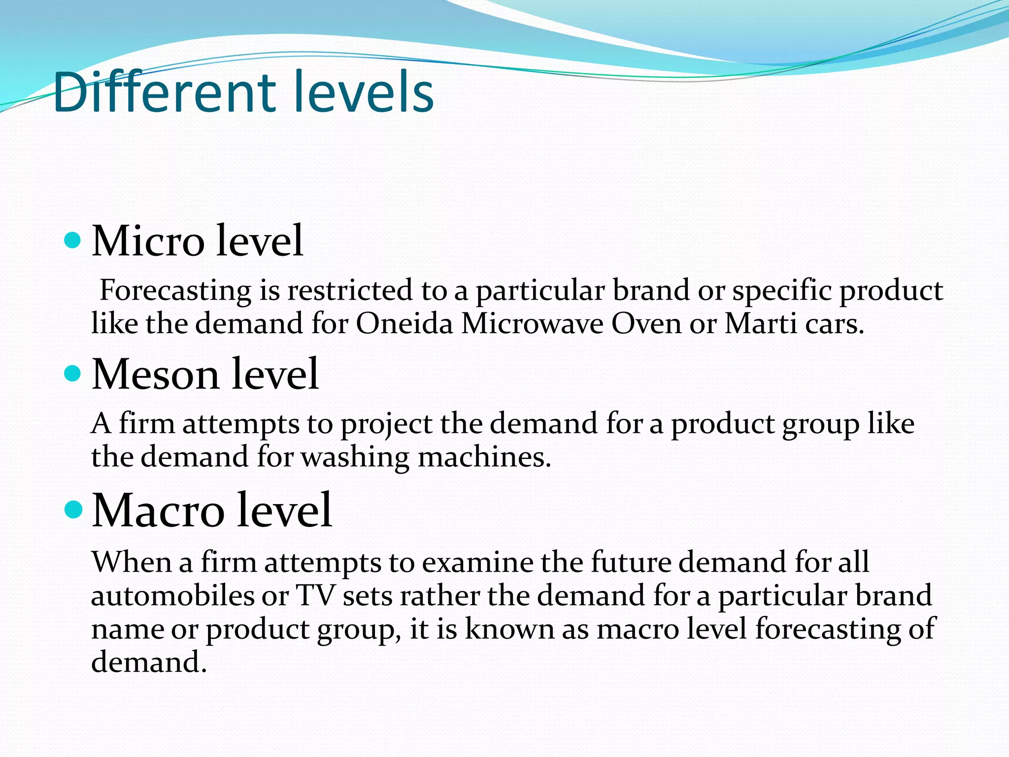 Different levels

 Micro level
  Forecasting is restricted to a particular brand or specific product
 like the demand for Oneida Microwave Oven or Marti cars.
 Meson level
 A firm attempts to project the demand for a product group like
 the demand for washing machines.
 Macro level
 When a firm attempts to examine the future demand for all
 automobiles or TV sets rather the demand for a particular brand
 name or product group, it is known as macro level forecasting of
 demand.
 