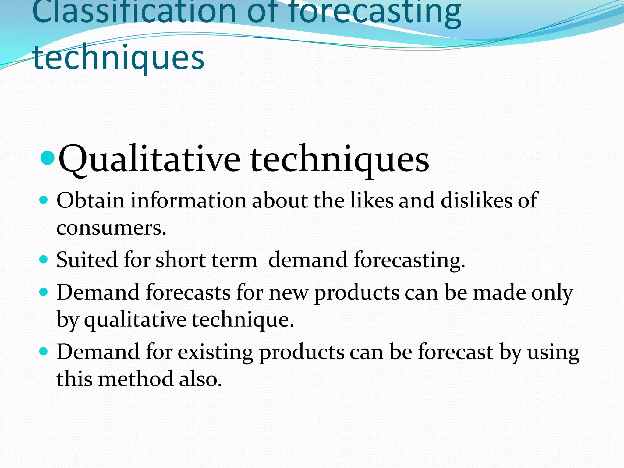 Classification of forecasting
techniques

Qualitative techniques
 Obtain information about the likes and dislikes of
  consumers.
 Suited for short term demand forecasting.
 Demand forecasts for new products can be made only
  by qualitative technique.
 Demand for existing products can be forecast by using
  this method also.
 
