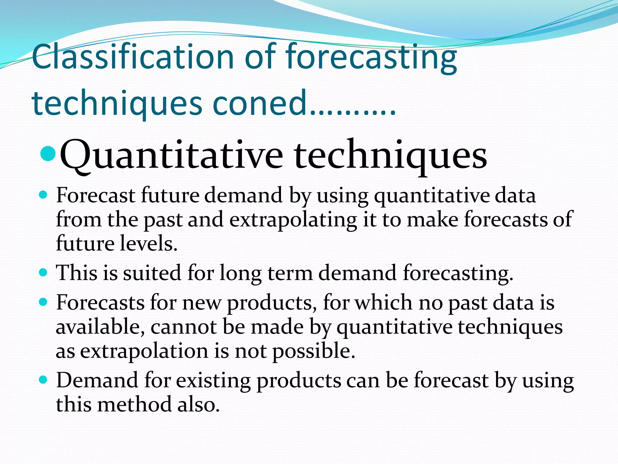 Classification of forecasting
techniques coned……….
Quantitative techniques
 Forecast future demand by using quantitative data
  from the past and extrapolating it to make forecasts of
  future levels.
 This is suited for long term demand forecasting.
 Forecasts for new products, for which no past data is
  available, cannot be made by quantitative techniques
  as extrapolation is not possible.
 Demand for existing products can be forecast by using
  this method also.
 