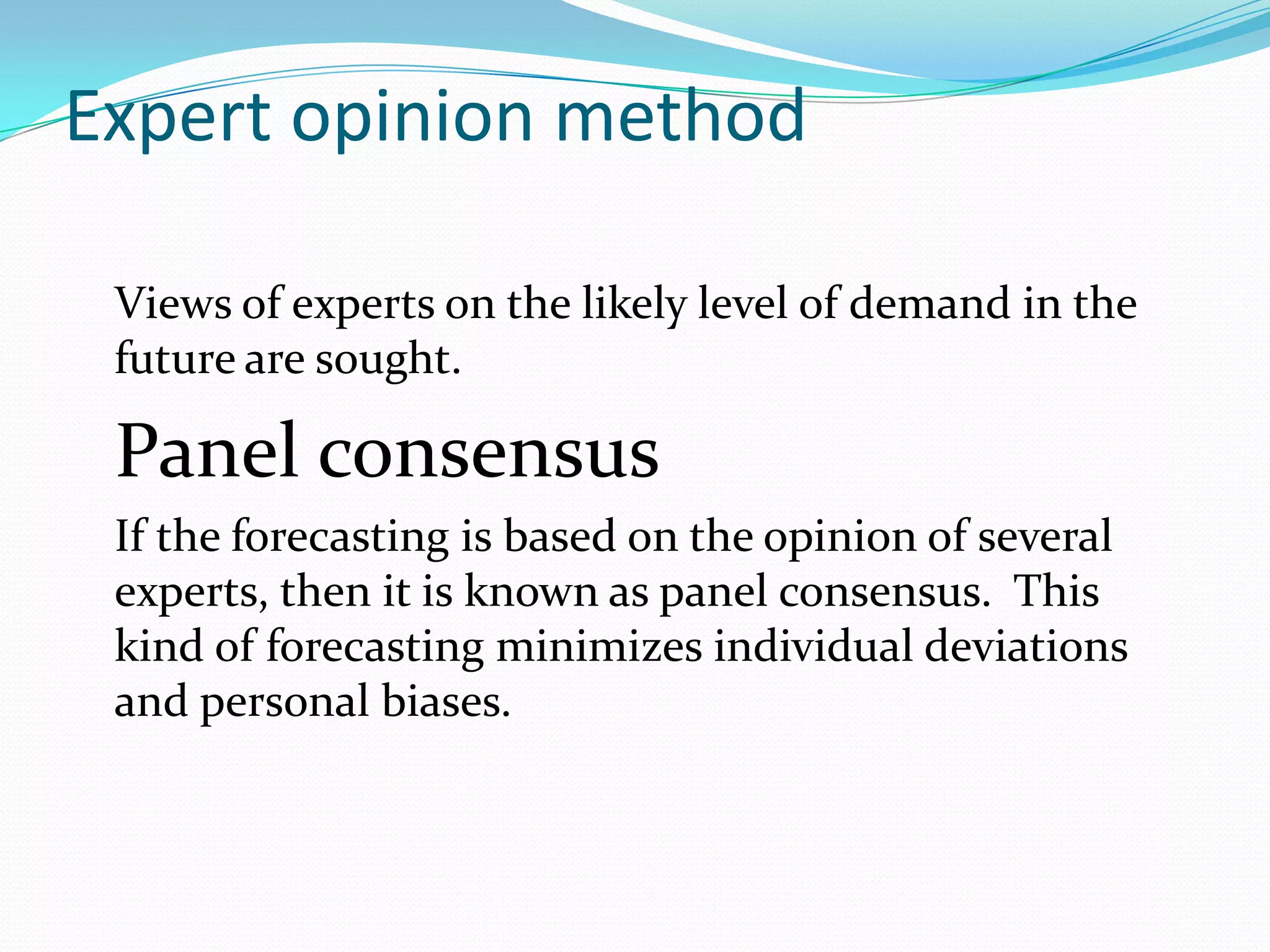 Expert opinion method

 Views of experts on the likely level of demand in the
 future are sought.

 Panel consensus
 If the forecasting is based on the opinion of several
 experts, then it is known as panel consensus. This
 kind of forecasting minimizes individual deviations
 and personal biases.
 