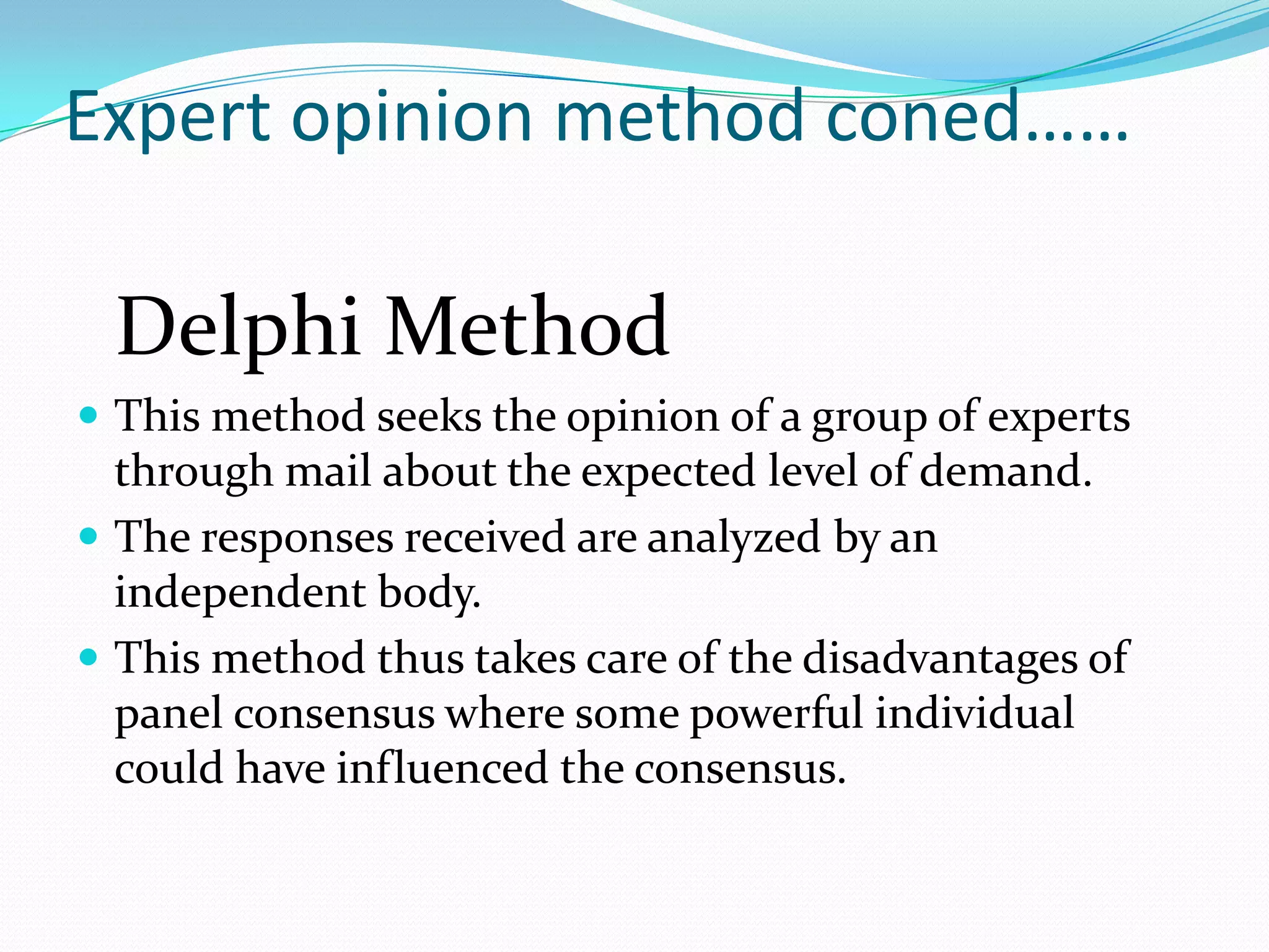 Expert opinion method coned……

 Delphi Method
 This method seeks the opinion of a group of experts
  through mail about the expected level of demand.
 The responses received are analyzed by an
  independent body.
 This method thus takes care of the disadvantages of
  panel consensus where some powerful individual
  could have influenced the consensus.
 