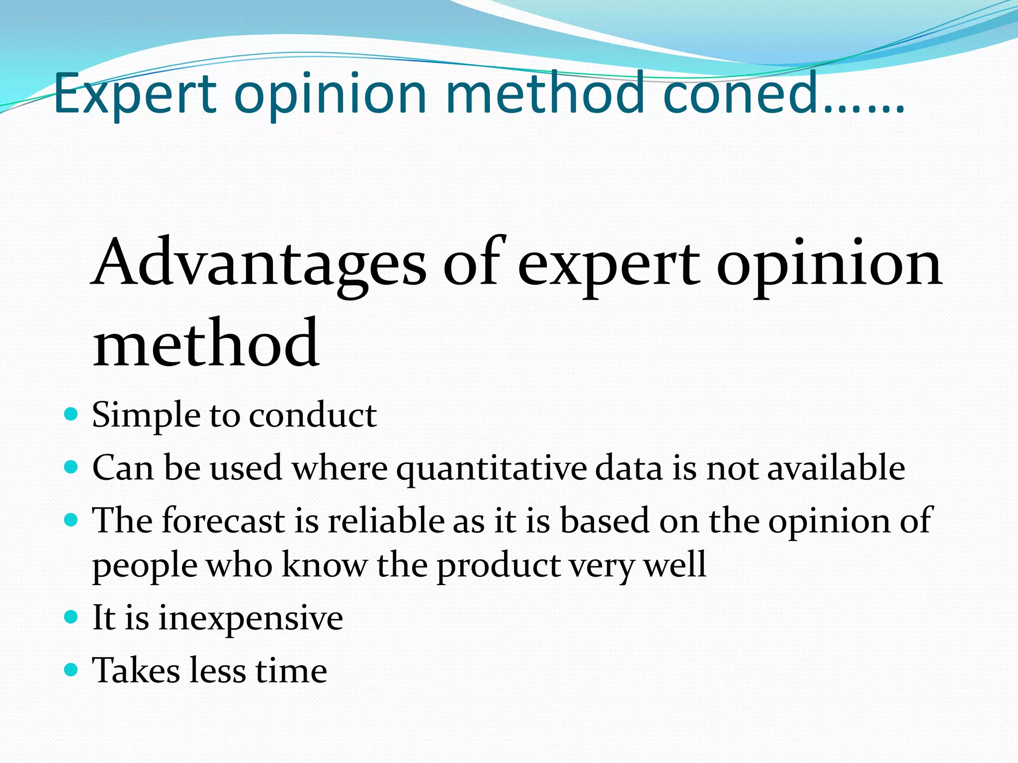 Expert opinion method coned……

  Advantages of expert opinion
  method
 Simple to conduct
 Can be used where quantitative data is not available
 The forecast is reliable as it is based on the opinion of
  people who know the product very well
 It is inexpensive
 Takes less time
 