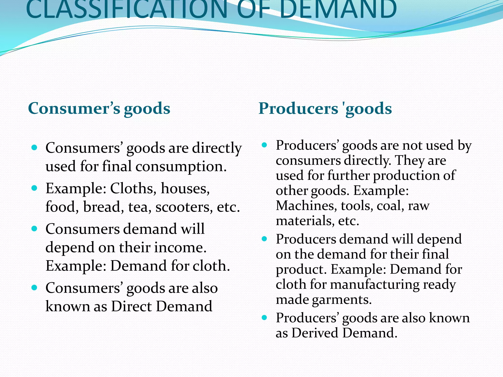 CLASSIFICATION OF DEMAND


Consumer’s goods                     Producers 'goods

 Consumers’ goods are directly       Producers’ goods are not used by
  used for final consumption.          consumers directly. They are
                                       used for further production of
 Example: Cloths, houses,             other goods. Example:
  food, bread, tea, scooters, etc.     Machines, tools, coal, raw
                                       materials, etc.
 Consumers demand will
                                      Producers demand will depend
  depend on their income.              on the demand for their final
  Example: Demand for cloth.           product. Example: Demand for
 Consumers’ goods are also            cloth for manufacturing ready
                                       made garments.
  known as Direct Demand
                                      Producers’ goods are also known
                                       as Derived Demand.
 