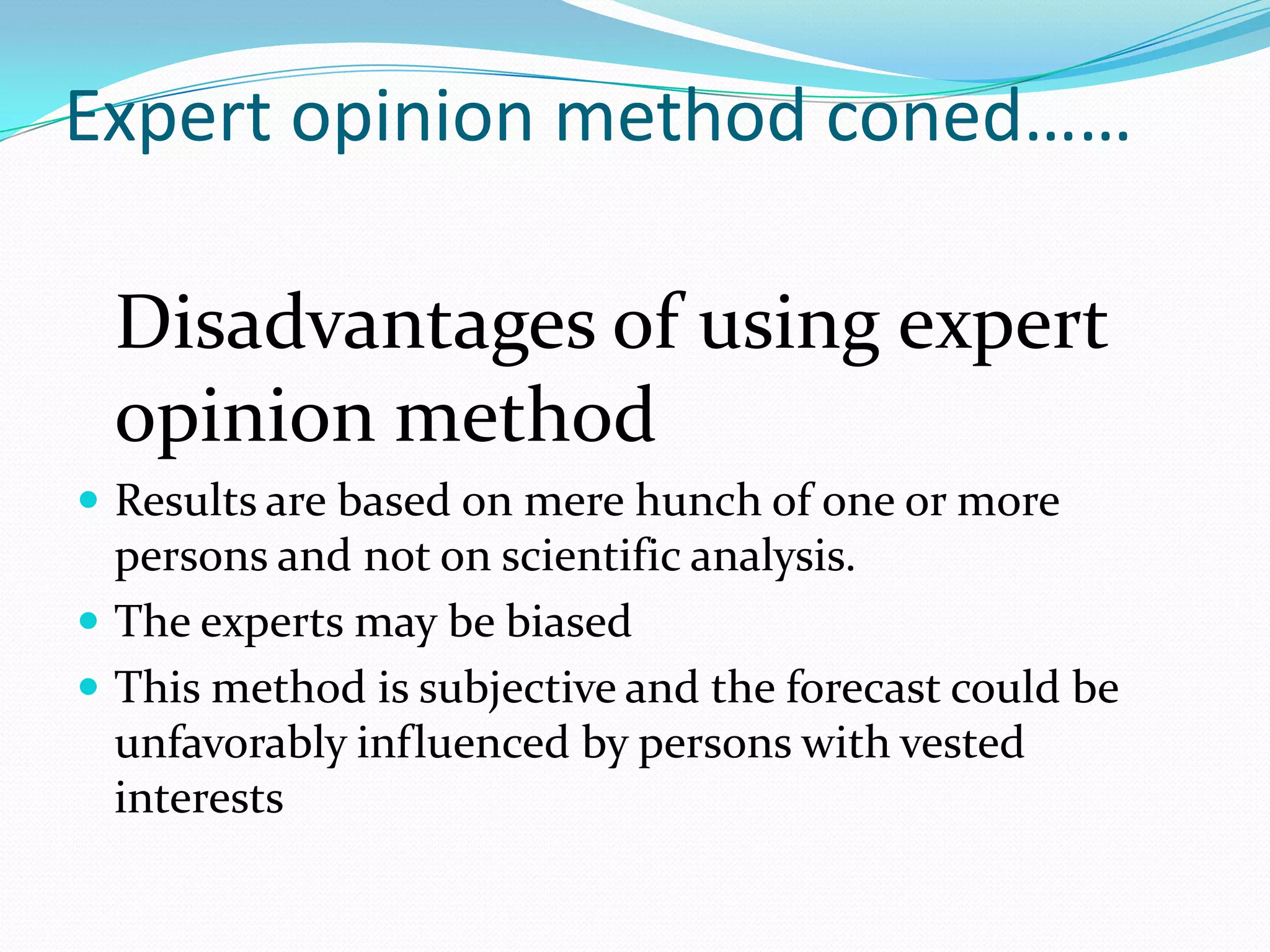 Expert opinion method coned……

 Disadvantages of using expert
 opinion method
 Results are based on mere hunch of one or more
  persons and not on scientific analysis.
 The experts may be biased
 This method is subjective and the forecast could be
  unfavorably influenced by persons with vested
  interests
 