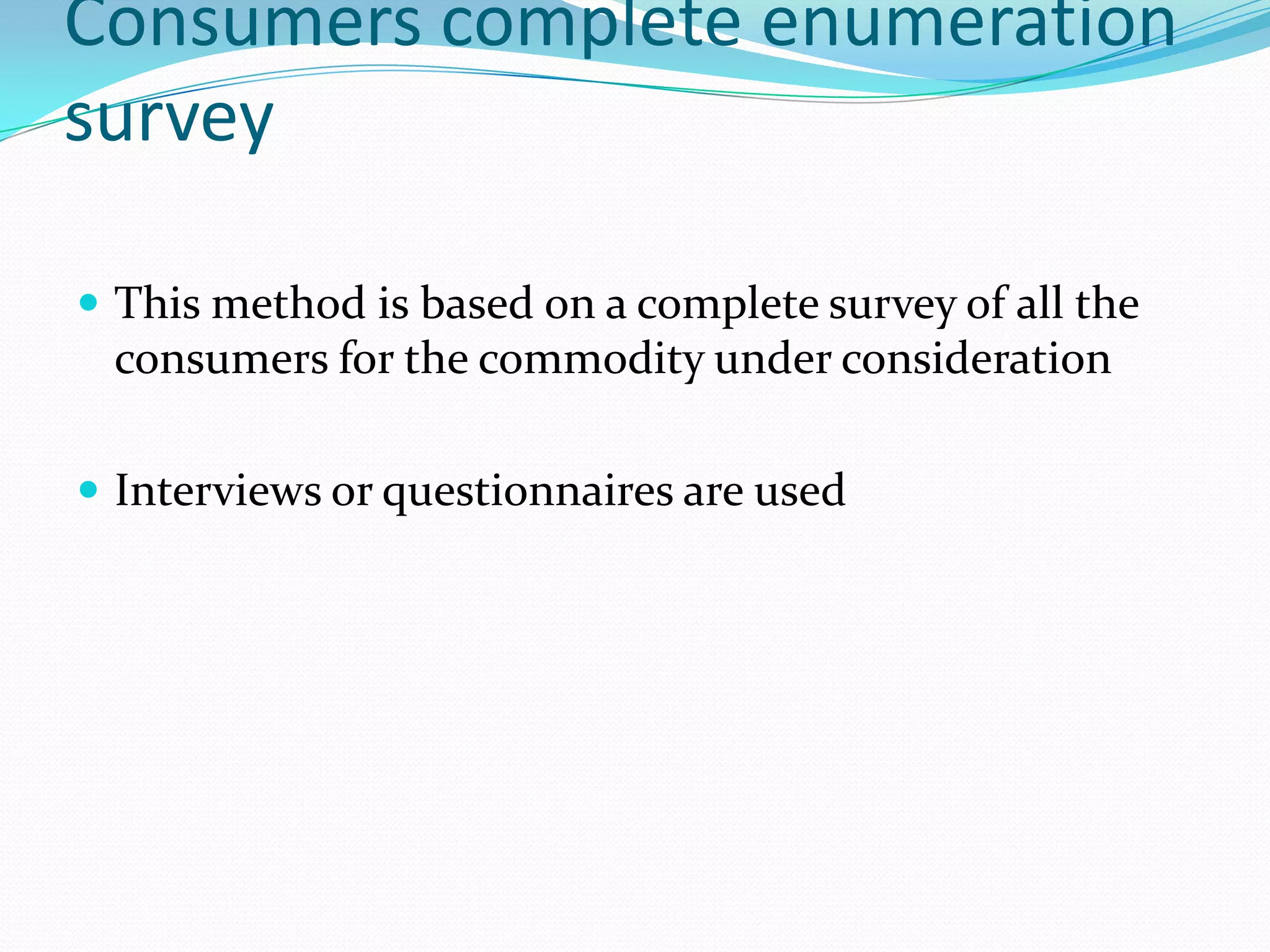 Consumers complete enumeration
survey

 This method is based on a complete survey of all the
 consumers for the commodity under consideration

 Interviews or questionnaires are used
 