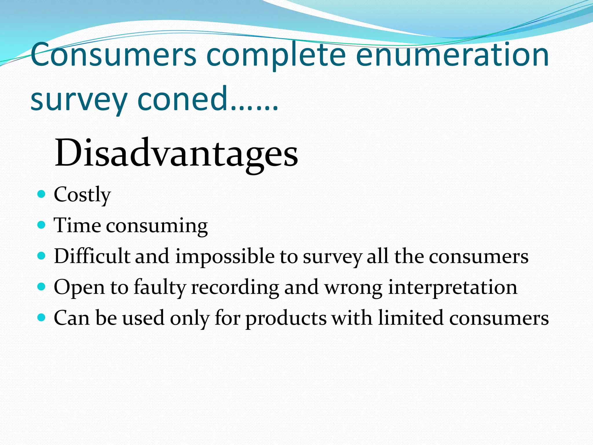 Consumers complete enumeration
survey coned……
 Disadvantages
 Costly
 Time consuming
 Difficult and impossible to survey all the consumers
 Open to faulty recording and wrong interpretation
 Can be used only for products with limited consumers
 