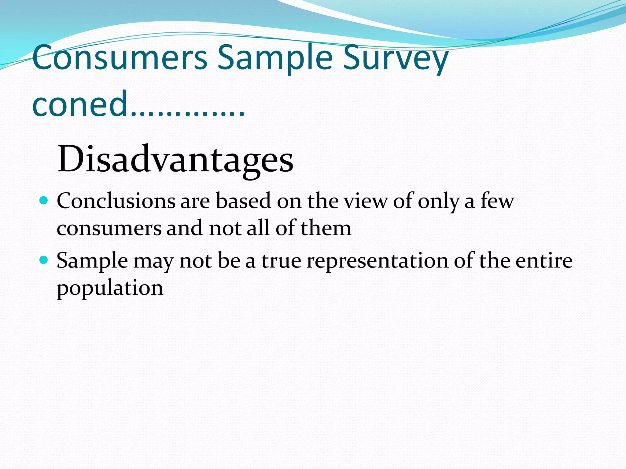 Consumers Sample Survey
coned………….
 Disadvantages
 Conclusions are based on the view of only a few
  consumers and not all of them
 Sample may not be a true representation of the entire
  population
 