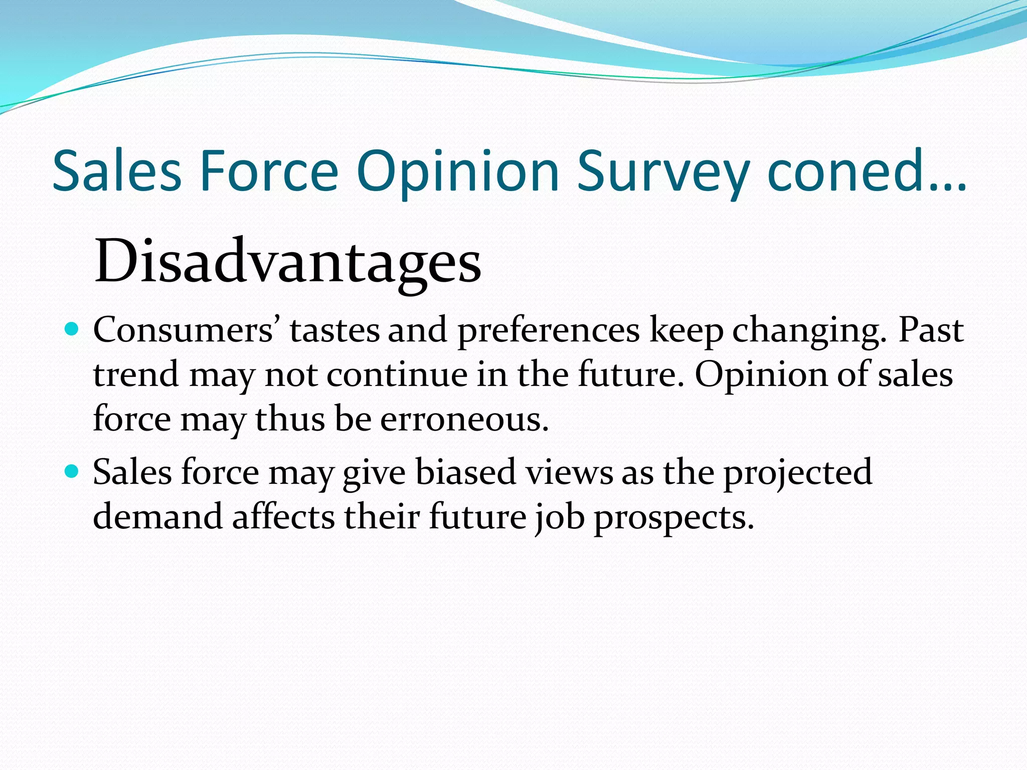 Sales Force Opinion Survey coned…
 Disadvantages
 Consumers’ tastes and preferences keep changing. Past
  trend may not continue in the future. Opinion of sales
  force may thus be erroneous.
 Sales force may give biased views as the projected
  demand affects their future job prospects.
 