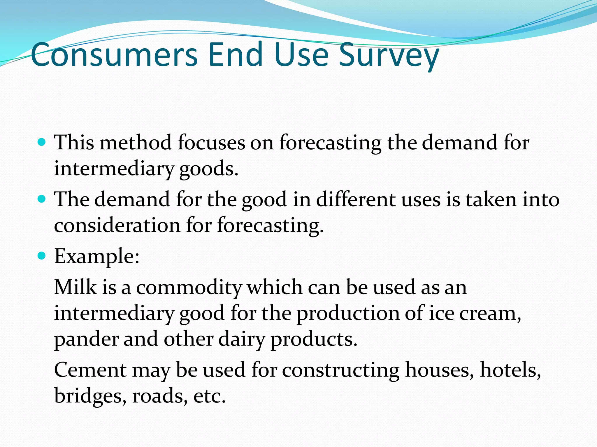 Consumers End Use Survey

 This method focuses on forecasting the demand for
  intermediary goods.
 The demand for the good in different uses is taken into
  consideration for forecasting.
 Example:
  Milk is a commodity which can be used as an
  intermediary good for the production of ice cream,
  pander and other dairy products.
  Cement may be used for constructing houses, hotels,
  bridges, roads, etc.
 