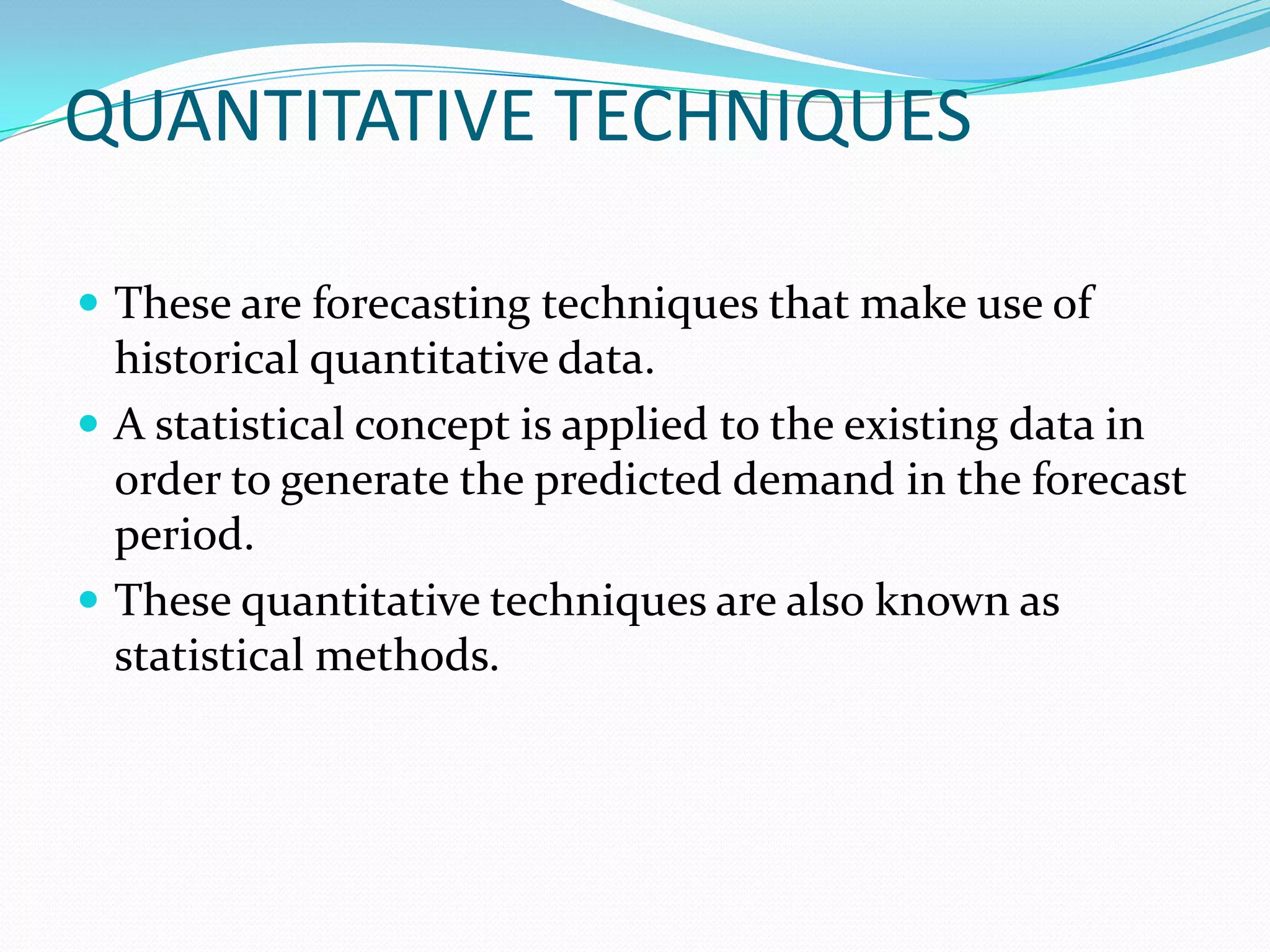 QUANTITATIVE TECHNIQUES

 These are forecasting techniques that make use of
  historical quantitative data.
 A statistical concept is applied to the existing data in
  order to generate the predicted demand in the forecast
  period.
 These quantitative techniques are also known as
  statistical methods.
 