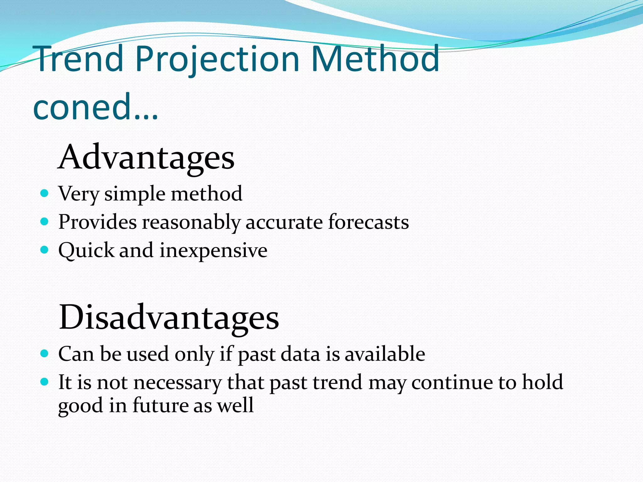 Trend Projection Method
coned…
  Advantages
 Very simple method
 Provides reasonably accurate forecasts
 Quick and inexpensive


  Disadvantages
 Can be used only if past data is available
 It is not necessary that past trend may continue to hold
  good in future as well
 