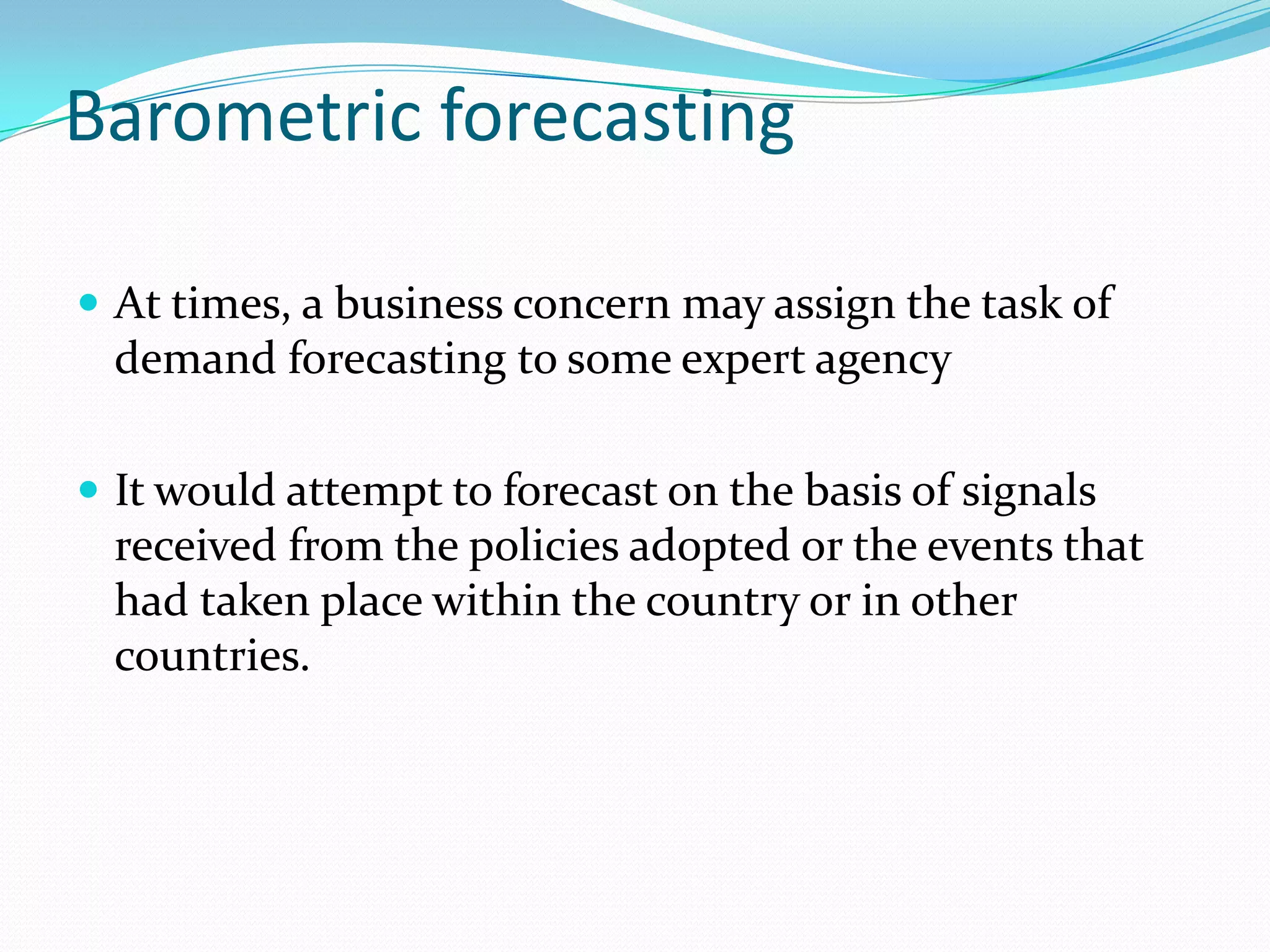 Barometric forecasting

 At times, a business concern may assign the task of
  demand forecasting to some expert agency

 It would attempt to forecast on the basis of signals
  received from the policies adopted or the events that
  had taken place within the country or in other
  countries.
 