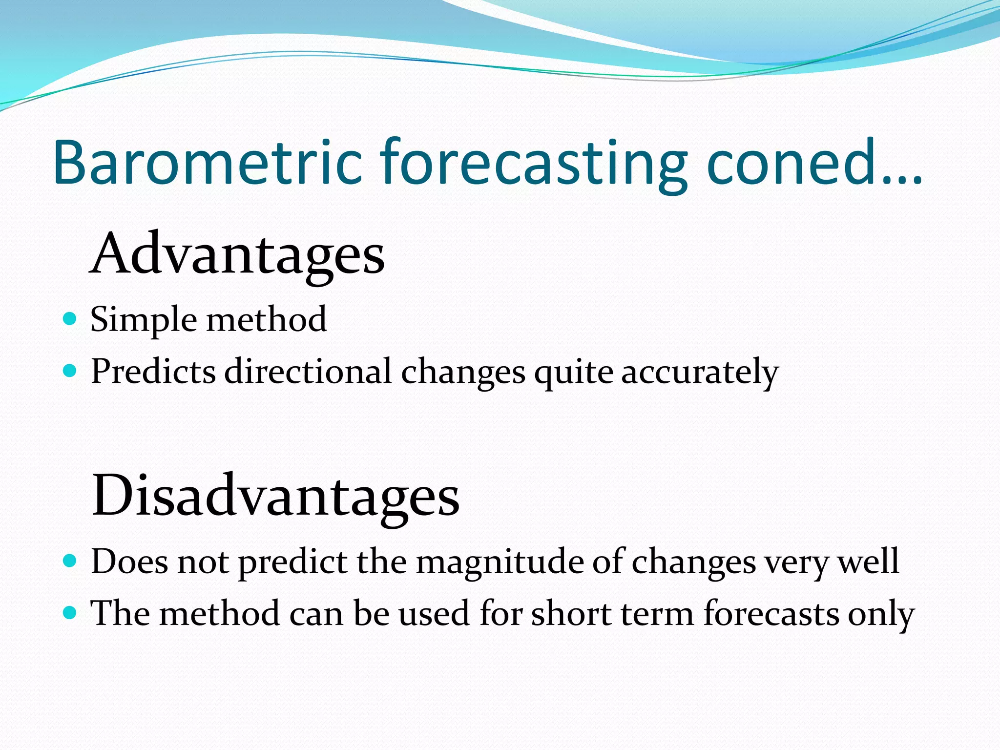 Barometric forecasting coned…
 Advantages
 Simple method
 Predicts directional changes quite accurately


 Disadvantages
 Does not predict the magnitude of changes very well
 The method can be used for short term forecasts only
 