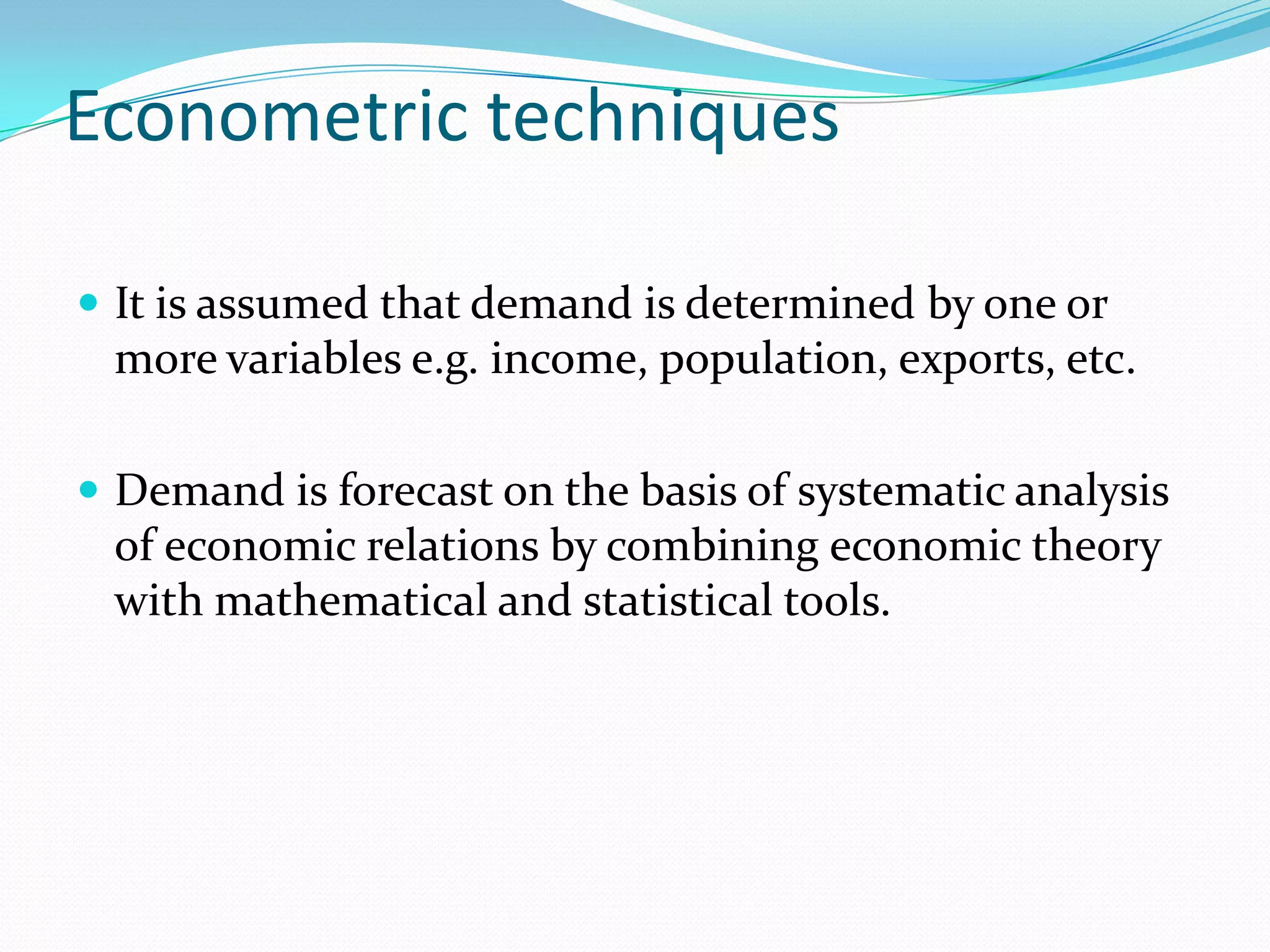 Econometric techniques

 It is assumed that demand is determined by one or
 more variables e.g. income, population, exports, etc.

 Demand is forecast on the basis of systematic analysis
 of economic relations by combining economic theory
 with mathematical and statistical tools.
 