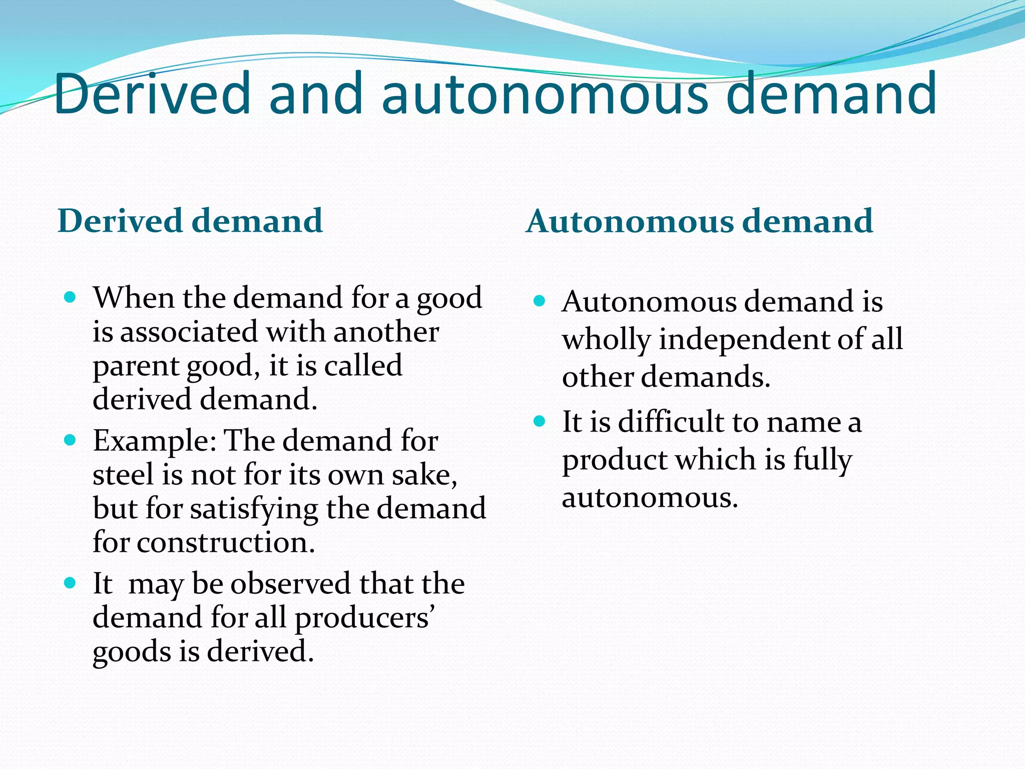 Derived and autonomous demand
Derived demand                     Autonomous demand

 When the demand for a good        Autonomous demand is
  is associated with another         wholly independent of all
  parent good, it is called          other demands.
  derived demand.
                                    It is difficult to name a
 Example: The demand for
  steel is not for its own sake,     product which is fully
  but for satisfying the demand      autonomous.
  for construction.
 It may be observed that the
  demand for all producers’
  goods is derived.
 