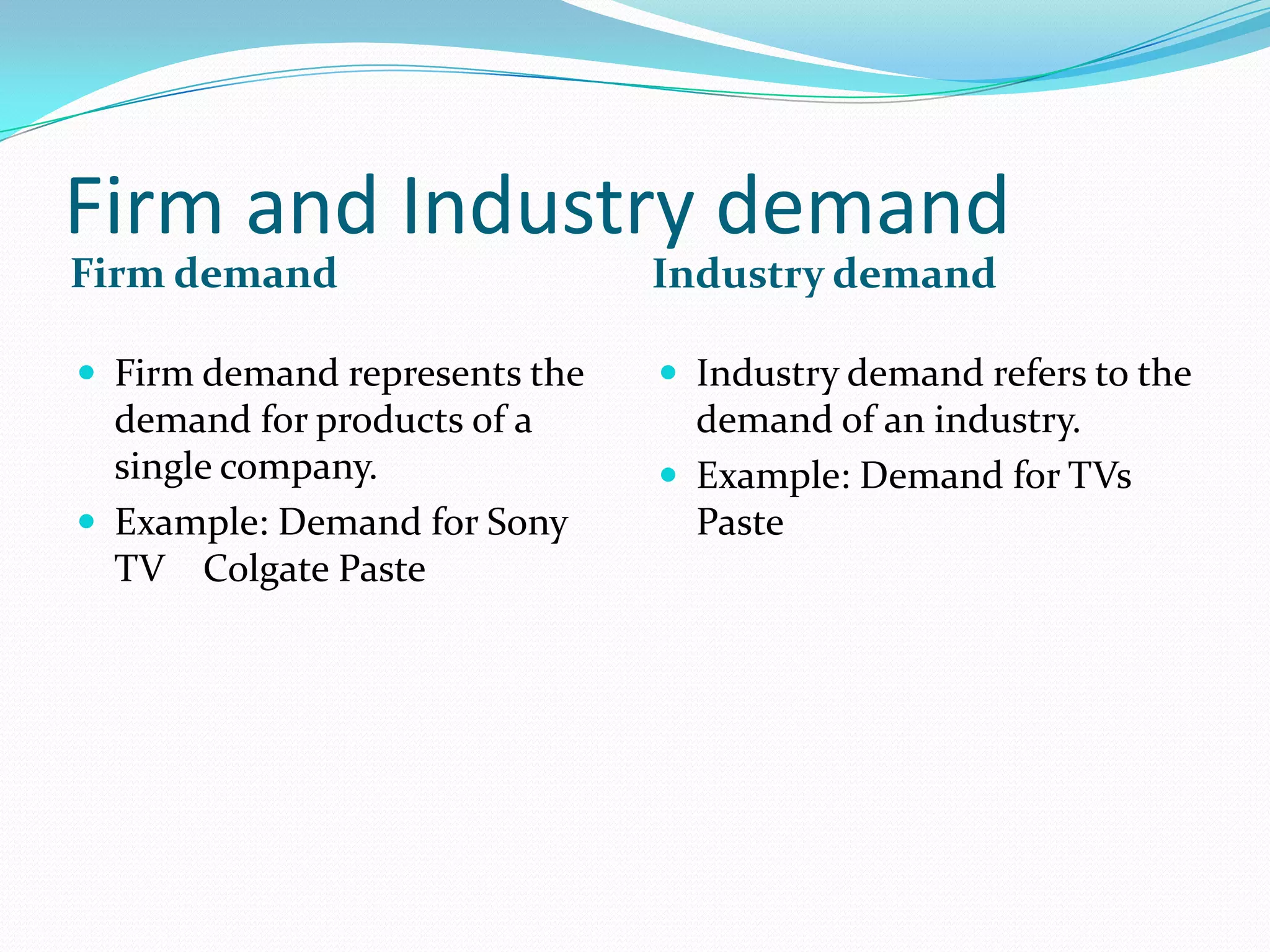 Firm and Industry demand
Firm demand                    Industry demand

 Firm demand represents the    Industry demand refers to the
  demand for products of a       demand of an industry.
  single company.               Example: Demand for TVs
 Example: Demand for Sony       Paste
  TV Colgate Paste
 