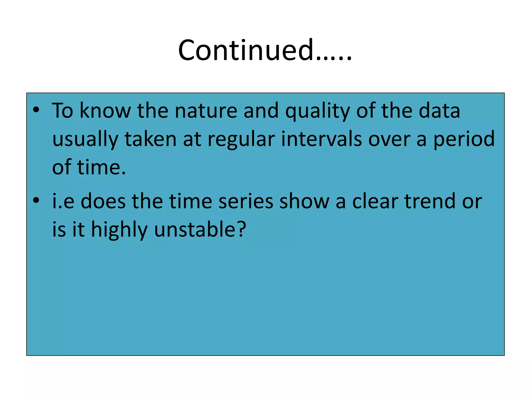 Continued…..
• To know the nature and quality of the data
usually taken at regular intervals over a period
of time.
• i.e does the time series show a clear trend or
is it highly unstable?
 
