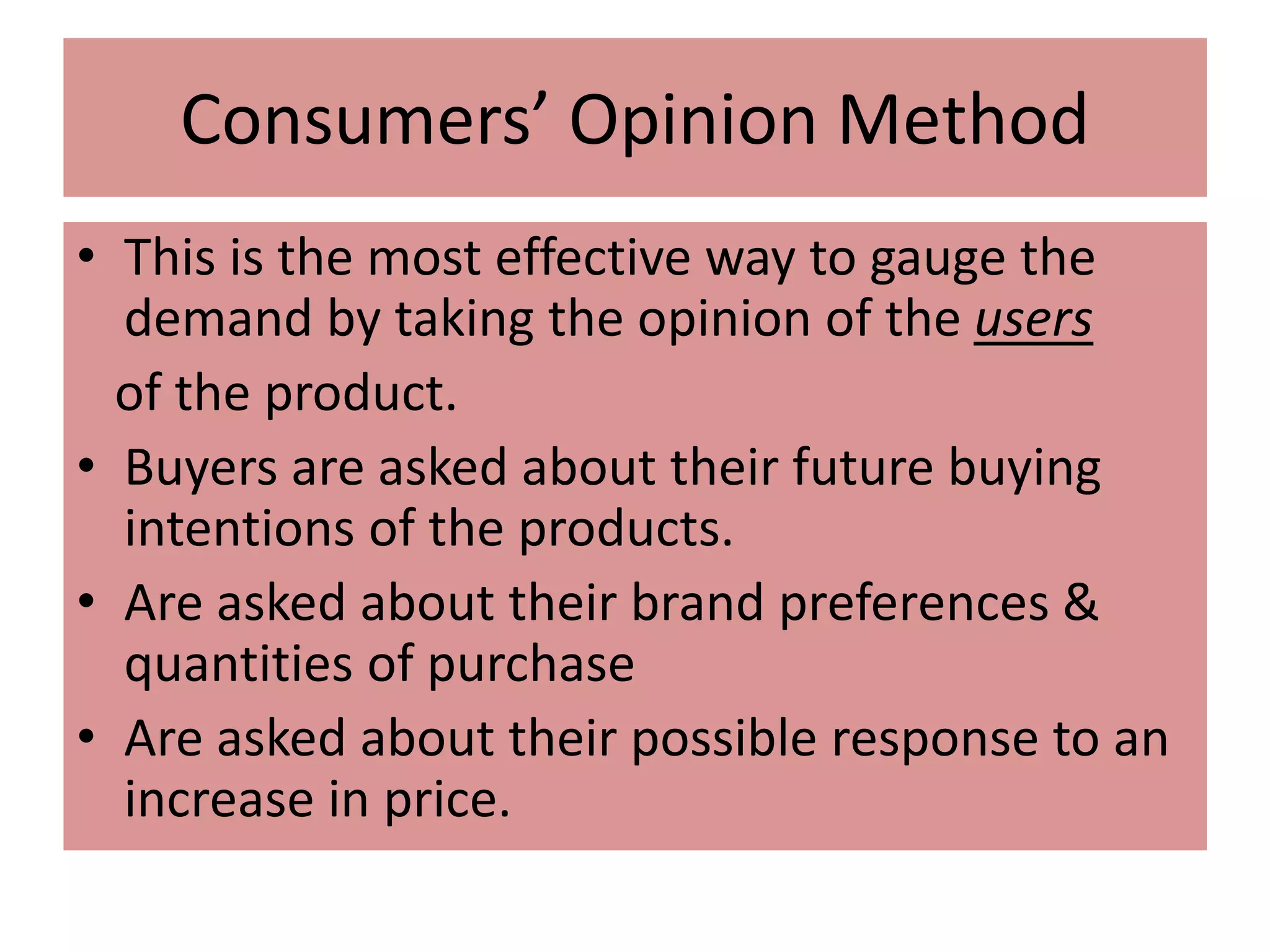 Consumers’ Opinion Method
• This is the most effective way to gauge the
demand by taking the opinion of the users
of the product.
• Buyers are asked about their future buying
intentions of the products.
• Are asked about their brand preferences &
quantities of purchase
• Are asked about their possible response to an
increase in price.
 