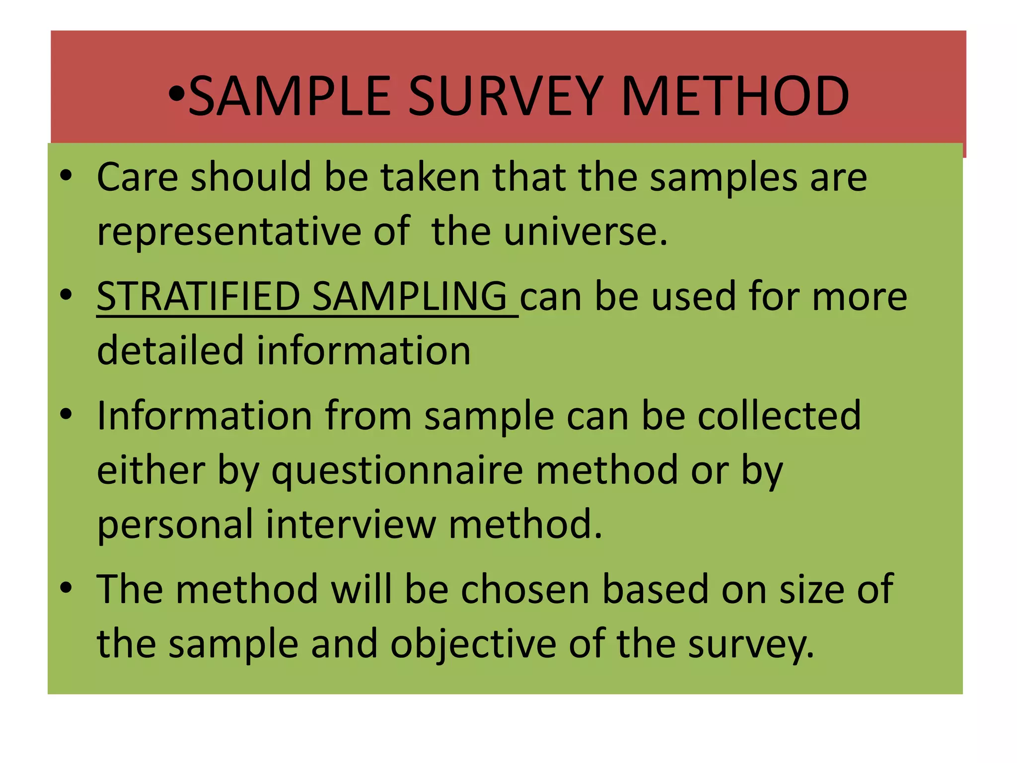 •SAMPLE SURVEY METHOD
• Care should be taken that the samples are
representative of the universe.
• STRATIFIED SAMPLING can be used for more
detailed information
• Information from sample can be collected
either by questionnaire method or by
personal interview method.
• The method will be chosen based on size of
the sample and objective of the survey.
 
