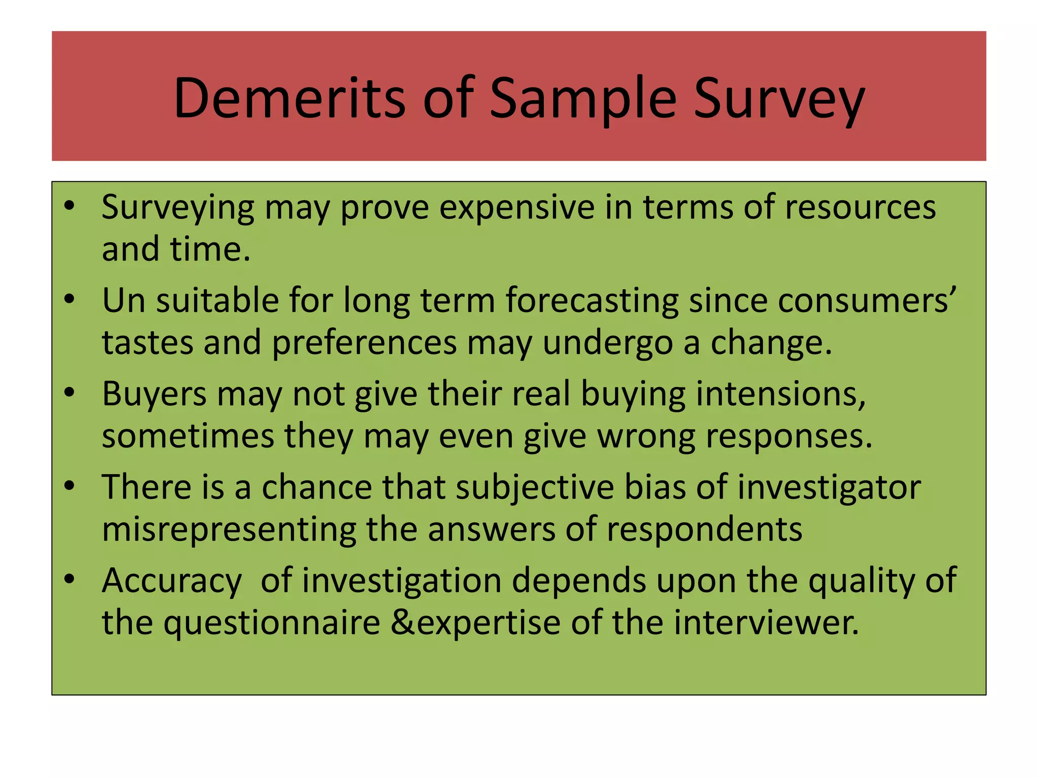 Demerits of Sample Survey
• Surveying may prove expensive in terms of resources
and time.
• Un suitable for long term forecasting since consumers’
tastes and preferences may undergo a change.
• Buyers may not give their real buying intensions,
sometimes they may even give wrong responses.
• There is a chance that subjective bias of investigator
misrepresenting the answers of respondents
• Accuracy of investigation depends upon the quality of
the questionnaire &expertise of the interviewer.
 