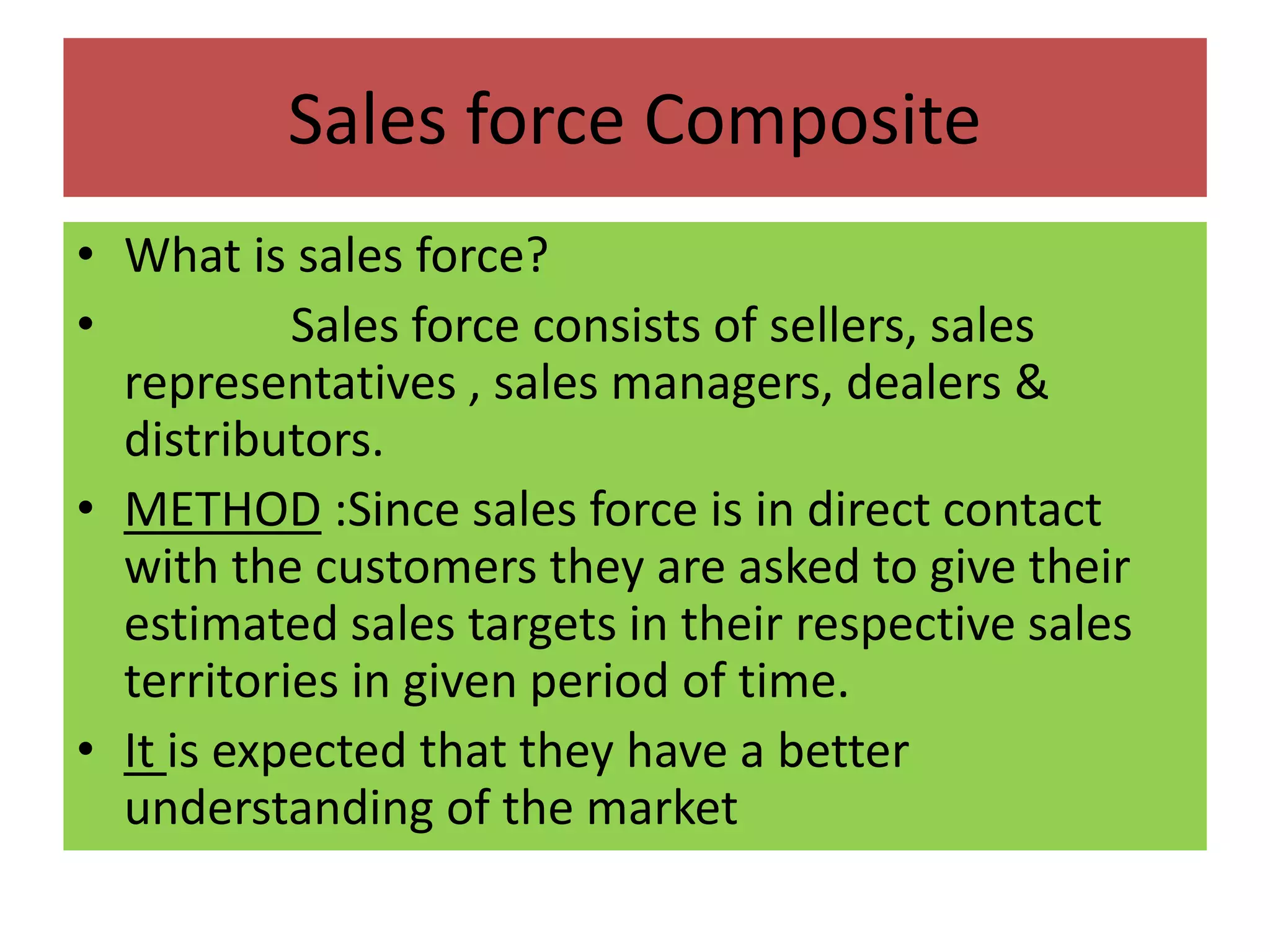 Sales force Composite
• What is sales force?
• Sales force consists of sellers, sales
representatives , sales managers, dealers &
distributors.
• METHOD :Since sales force is in direct contact
with the customers they are asked to give their
estimated sales targets in their respective sales
territories in given period of time.
• It is expected that they have a better
understanding of the market
 