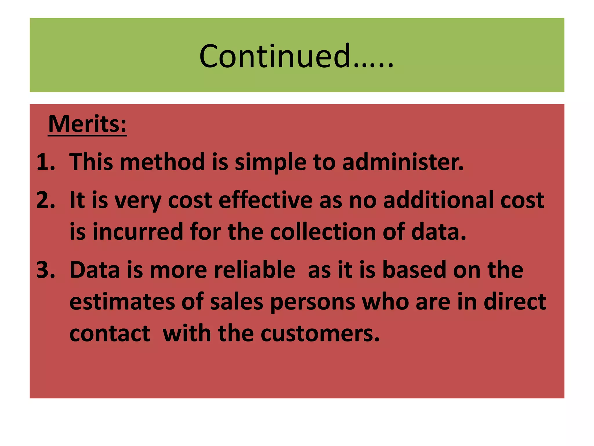 Continued…..
Merits:
1. This method is simple to administer.
2. It is very cost effective as no additional cost
is incurred for the collection of data.
3. Data is more reliable as it is based on the
estimates of sales persons who are in direct
contact with the customers.
 