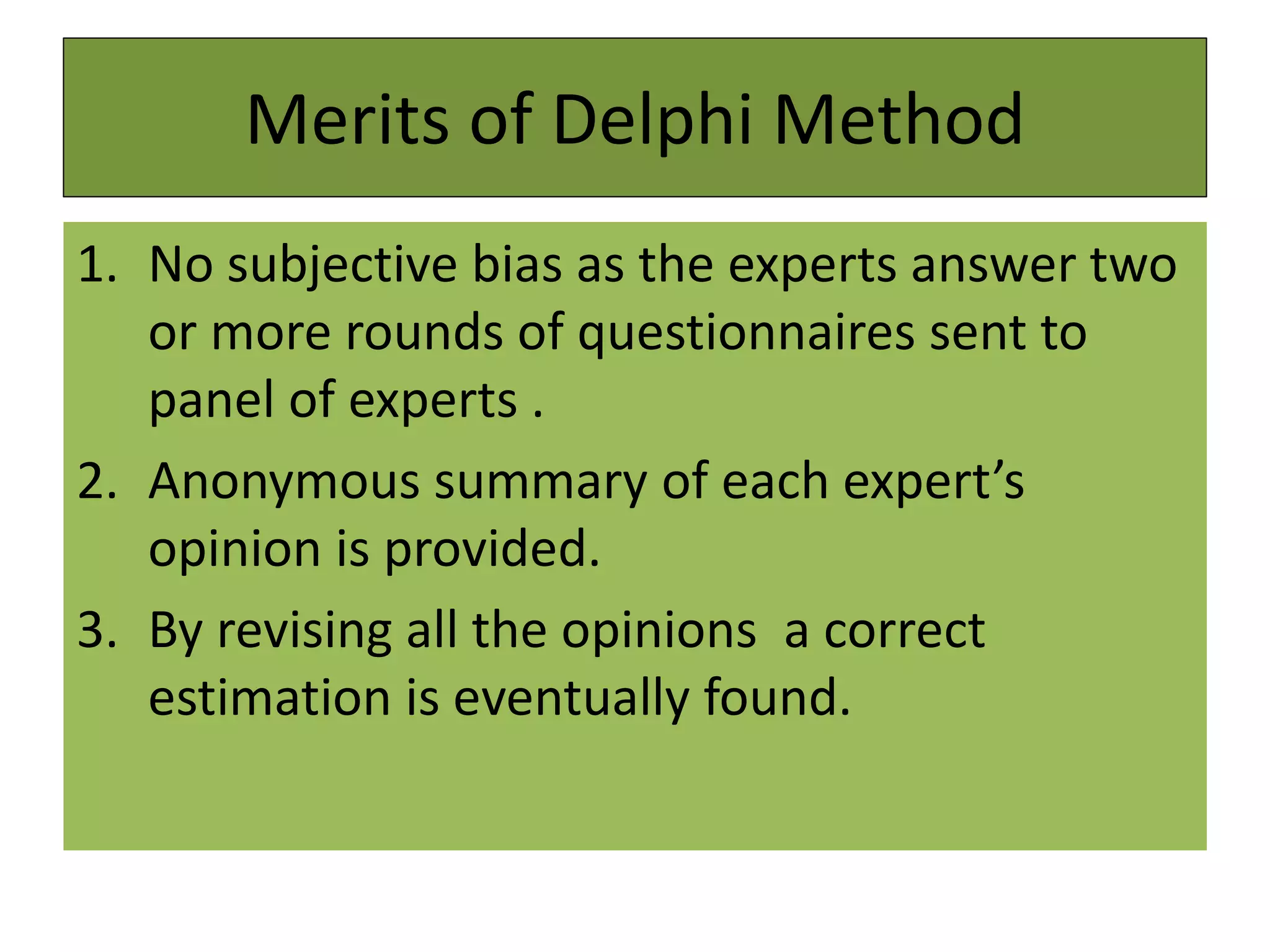 Merits of Delphi Method
1. No subjective bias as the experts answer two
or more rounds of questionnaires sent to
panel of experts .
2. Anonymous summary of each expert’s
opinion is provided.
3. By revising all the opinions a correct
estimation is eventually found.
 