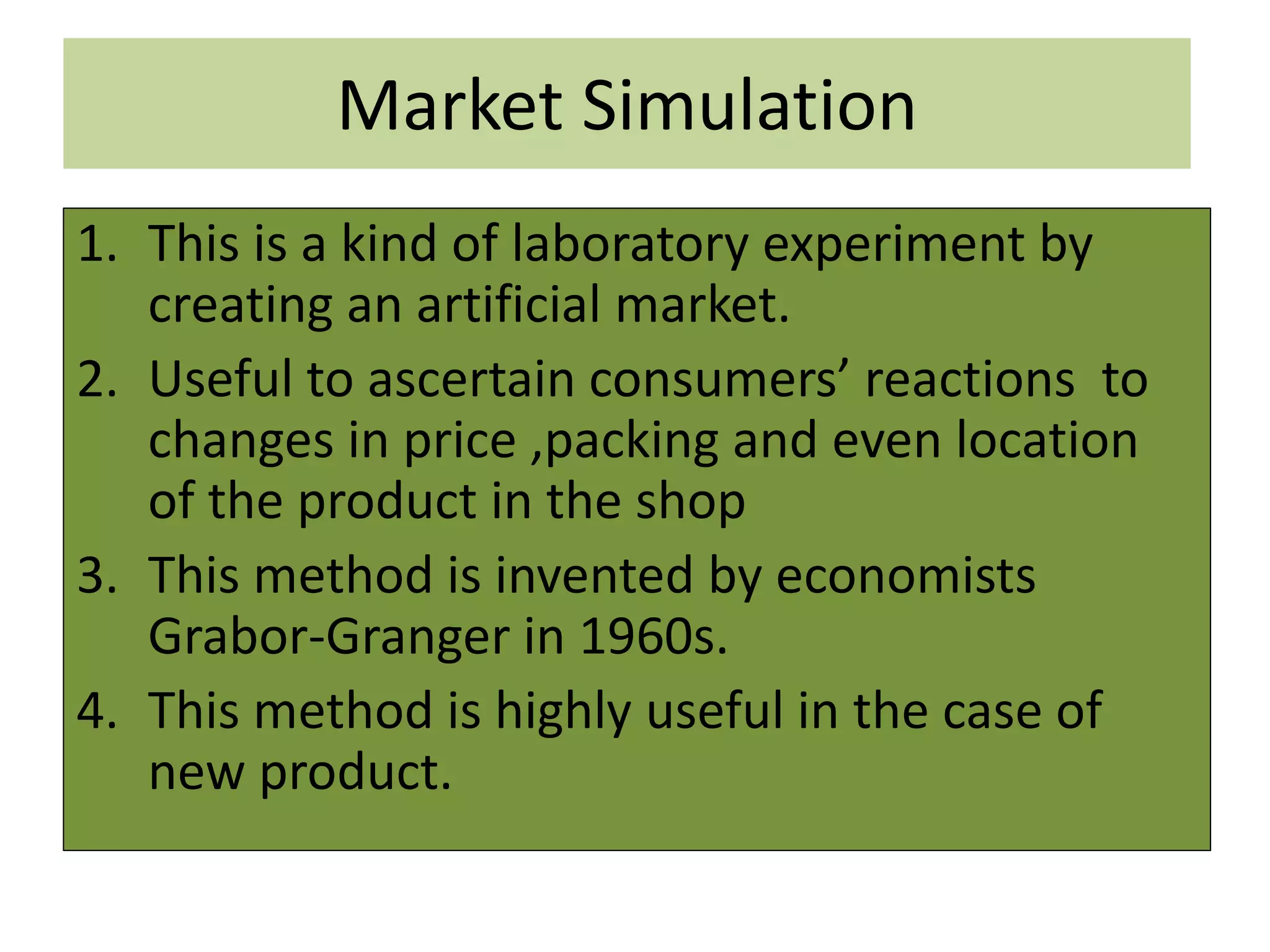 Market Simulation
1. This is a kind of laboratory experiment by
creating an artificial market.
2. Useful to ascertain consumers’ reactions to
changes in price ,packing and even location
of the product in the shop
3. This method is invented by economists
Grabor-Granger in 1960s.
4. This method is highly useful in the case of
new product.
 