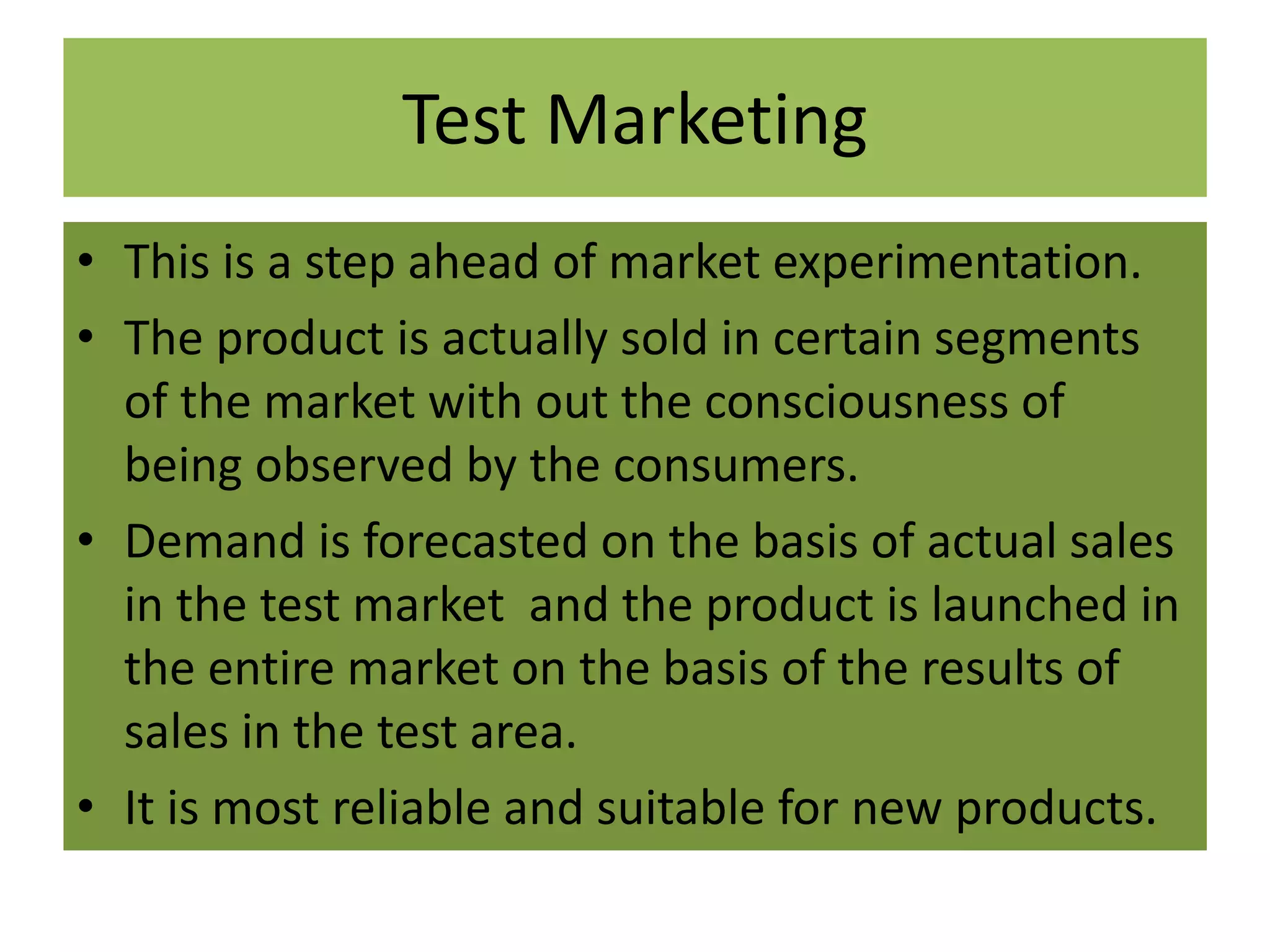 Test Marketing
• This is a step ahead of market experimentation.
• The product is actually sold in certain segments
of the market with out the consciousness of
being observed by the consumers.
• Demand is forecasted on the basis of actual sales
in the test market and the product is launched in
the entire market on the basis of the results of
sales in the test area.
• It is most reliable and suitable for new products.
 