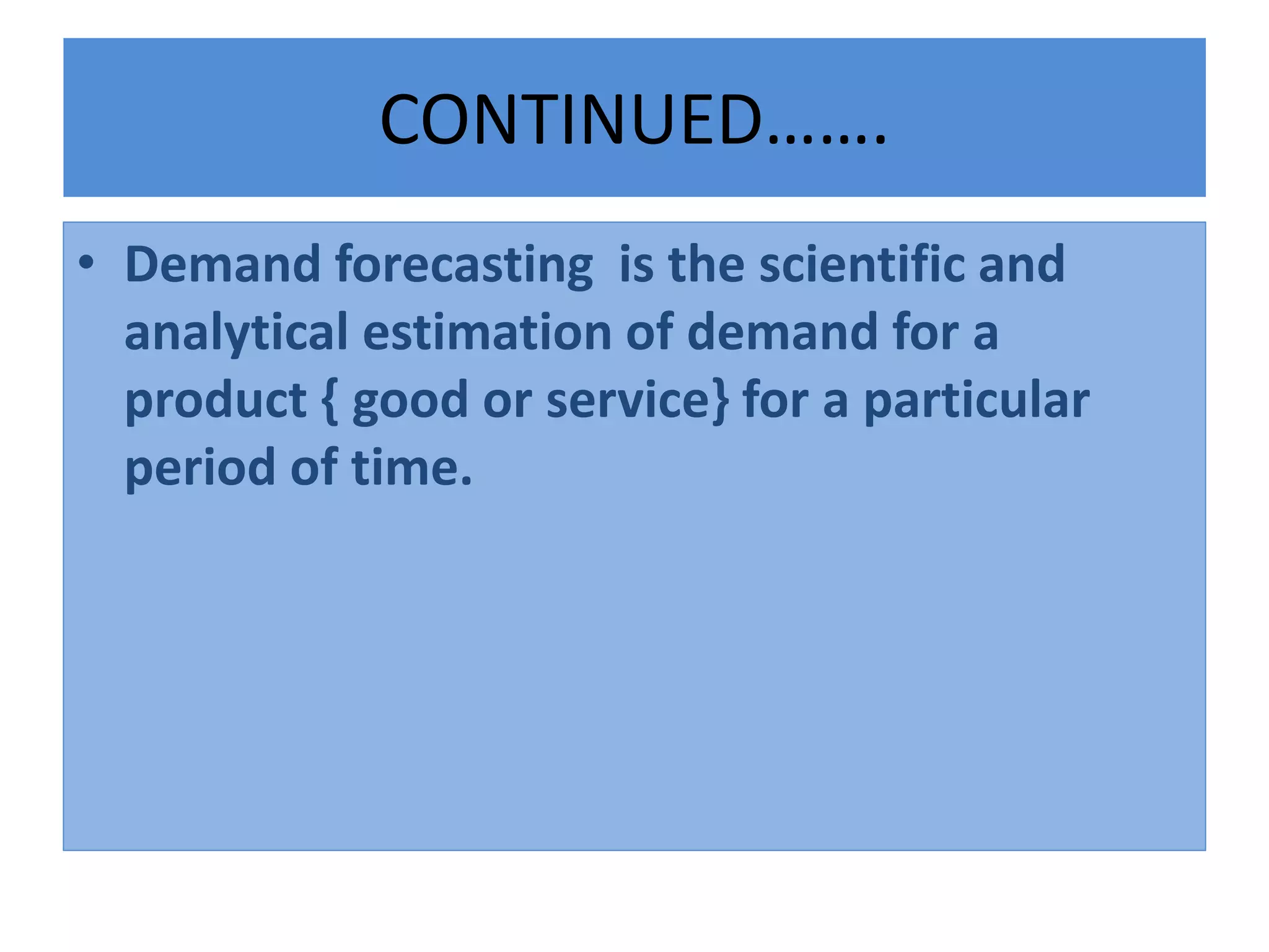 CONTINUED…….
• Demand forecasting is the scientific and
analytical estimation of demand for a
product { good or service} for a particular
period of time.
 