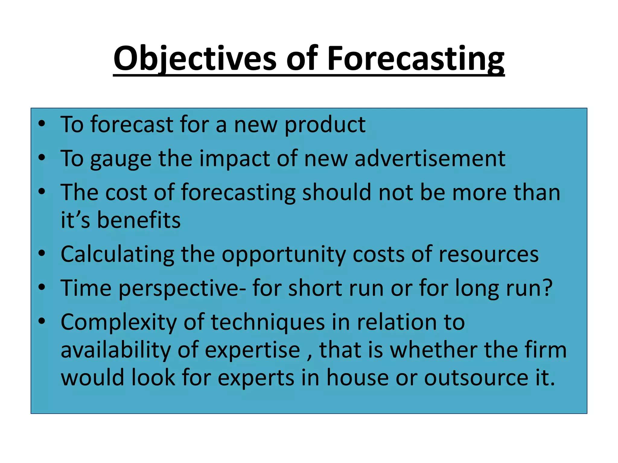 Objectives of Forecasting
• To forecast for a new product
• To gauge the impact of new advertisement
• The cost of forecasting should not be more than
it’s benefits
• Calculating the opportunity costs of resources
• Time perspective- for short run or for long run?
• Complexity of techniques in relation to
availability of expertise , that is whether the firm
would look for experts in house or outsource it.
 