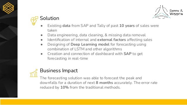 Solution
Business Impact
● Existing data from SAP and Tally of past 10 years of sales were
taken
● Data engineering, data cleaning, & missing data removal
● Identiﬁcation of internal and external factors affecting sales
● Designing of Deep Learning model for forecasting using
combination of LSTM and other algorithms
● Creation and connection of dashboard with SAP to get
forecasting in real-time
The forecasting solution was able to forecast the peak and
downfalls for a duration of next 8 months accurately. The error rate
reduced by 10% from the traditional methods.
 