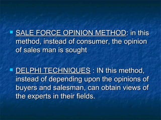  SSAALLEE FFOORRCCEE OOPPIINNIIOONN MMEETTHHOODD:: iinn tthhiiss 
mmeetthhoodd,, iinnsstteeaadd ooff ccoonnssuummeerr,, tthhee ooppiinniioonn 
ooff ssaalleess mmaann iiss ssoouugghhtt 
 DDEELLPPHHII TTEECCHHNNIIQQUUEESS :: IINN tthhiiss mmeetthhoodd,, 
iinnsstteeaadd ooff ddeeppeennddiinngg uuppoonn tthhee ooppiinniioonnss ooff 
bbuuyyeerrss aanndd ssaalleessmmaann,, ccaann oobbttaaiinn vviieewwss ooff 
tthhee eexxppeerrttss iinn tthheeiirr ffiieellddss.. 
 