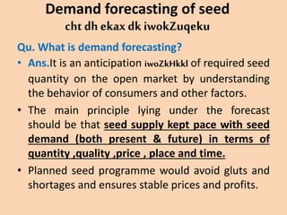 Demand forecasting of seed
cht dh ekax dk iwokZuqeku
Qu. What is demand forecasting?
• Ans.It is an anticipation iwoZkHkkl of required seed
quantity on the open market by understanding
the behavior of consumers and other factors.
• The main principle lying under the forecast
should be that seed supply kept pace with seed
demand (both present & future) in terms of
quantity ,quality ,price , place and time.
• Planned seed programme would avoid gluts and
shortages and ensures stable prices and profits.
 