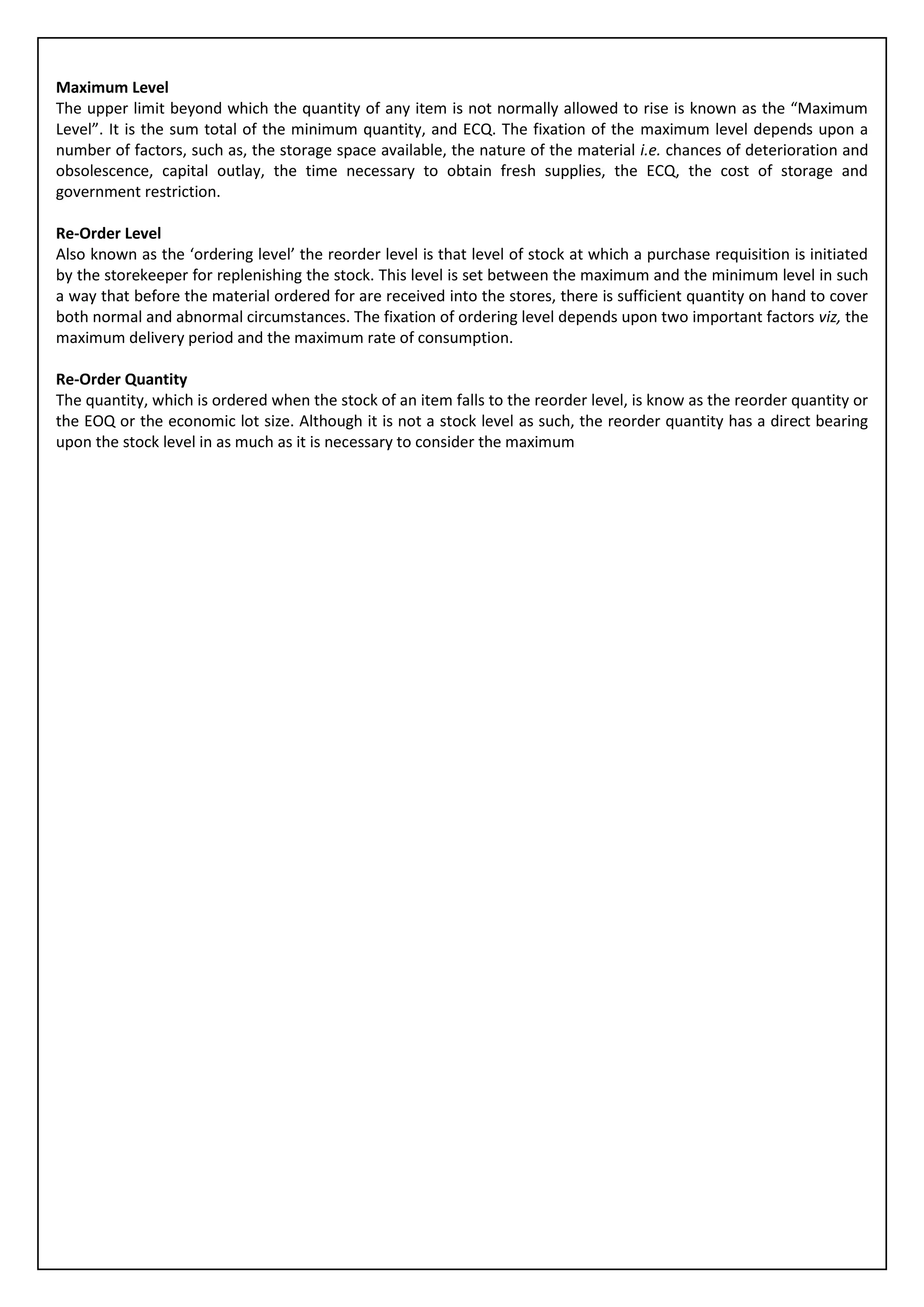 Maximum Level
The upper limit beyond which the quantity of any item is not normally allowed to rise is known as the “Maximum
Level”. It is the sum total of the minimum quantity, and ECQ. The fixation of the maximum level depends upon a
number of factors, such as, the storage space available, the nature of the material i.e. chances of deterioration and
obsolescence, capital outlay, the time necessary to obtain fresh supplies, the ECQ, the cost of storage and
government restriction.

Re-Order Level
Also known as the ‘ordering level’ the reorder level is that level of stock at which a purchase requisition is initiated
by the storekeeper for replenishing the stock. This level is set between the maximum and the minimum level in such
a way that before the material ordered for are received into the stores, there is sufficient quantity on hand to cover
both normal and abnormal circumstances. The fixation of ordering level depends upon two important factors viz, the
maximum delivery period and the maximum rate of consumption.

Re-Order Quantity
The quantity, which is ordered when the stock of an item falls to the reorder level, is know as the reorder quantity or
the EOQ or the economic lot size. Although it is not a stock level as such, the reorder quantity has a direct bearing
upon the stock level in as much as it is necessary to consider the maximum
 