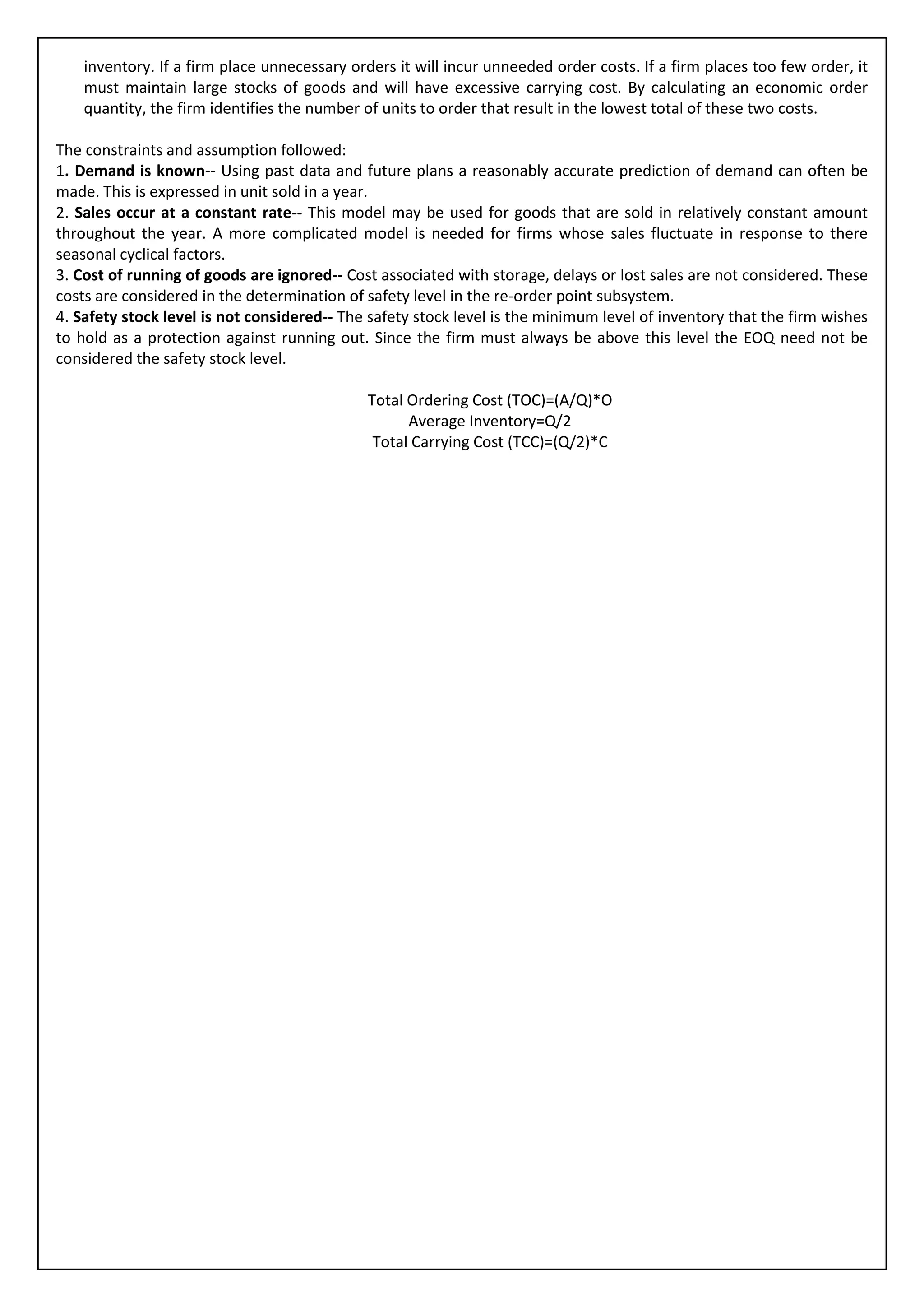 inventory. If a firm place unnecessary orders it will incur unneeded order costs. If a firm places too few order, it
    must maintain large stocks of goods and will have excessive carrying cost. By calculating an economic order
    quantity, the firm identifies the number of units to order that result in the lowest total of these two costs.

The constraints and assumption followed:
1. Demand is known-- Using past data and future plans a reasonably accurate prediction of demand can often be
made. This is expressed in unit sold in a year.
2. Sales occur at a constant rate-- This model may be used for goods that are sold in relatively constant amount
throughout the year. A more complicated model is needed for firms whose sales fluctuate in response to there
seasonal cyclical factors.
3. Cost of running of goods are ignored-- Cost associated with storage, delays or lost sales are not considered. These
costs are considered in the determination of safety level in the re-order point subsystem.
4. Safety stock level is not considered-- The safety stock level is the minimum level of inventory that the firm wishes
to hold as a protection against running out. Since the firm must always be above this level the EOQ need not be
considered the safety stock level.

                                              Total Ordering Cost (TOC)=(A/Q)*O
                                                    Average Inventory=Q/2
                                               Total Carrying Cost (TCC)=(Q/2)*C
 
