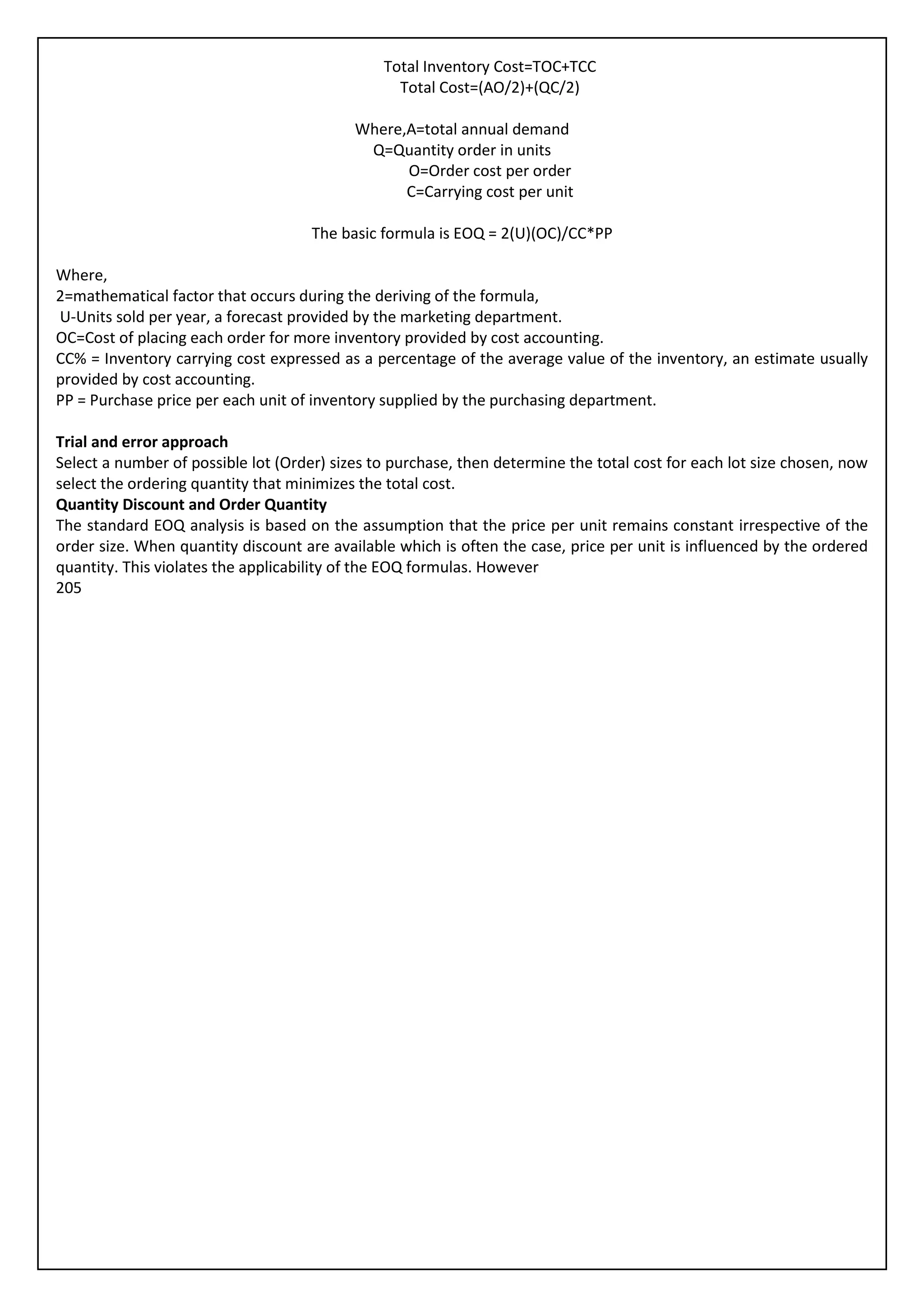Total Inventory Cost=TOC+TCC
                                                 Total Cost=(AO/2)+(QC/2)

                                           Where,A=total annual demand
                                            Q=Quantity order in units
                                                 O=Order cost per order
                                                 C=Carrying cost per unit

                                     The basic formula is EOQ = 2(U)(OC)/CC*PP

Where,
2=mathematical factor that occurs during the deriving of the formula,
U-Units sold per year, a forecast provided by the marketing department.
OC=Cost of placing each order for more inventory provided by cost accounting.
CC% = Inventory carrying cost expressed as a percentage of the average value of the inventory, an estimate usually
provided by cost accounting.
PP = Purchase price per each unit of inventory supplied by the purchasing department.

Trial and error approach
Select a number of possible lot (Order) sizes to purchase, then determine the total cost for each lot size chosen, now
select the ordering quantity that minimizes the total cost.
Quantity Discount and Order Quantity
The standard EOQ analysis is based on the assumption that the price per unit remains constant irrespective of the
order size. When quantity discount are available which is often the case, price per unit is influenced by the ordered
quantity. This violates the applicability of the EOQ formulas. However
205
 