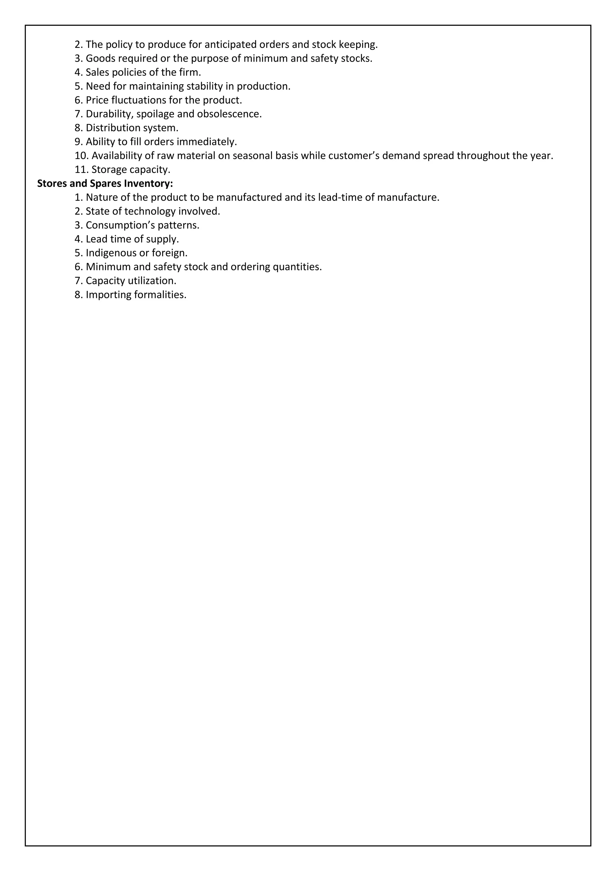 2. The policy to produce for anticipated orders and stock keeping.
        3. Goods required or the purpose of minimum and safety stocks.
        4. Sales policies of the firm.
        5. Need for maintaining stability in production.
        6. Price fluctuations for the product.
        7. Durability, spoilage and obsolescence.
        8. Distribution system.
        9. Ability to fill orders immediately.
        10. Availability of raw material on seasonal basis while customer’s demand spread throughout the year.
        11. Storage capacity.
Stores and Spares Inventory:
        1. Nature of the product to be manufactured and its lead-time of manufacture.
        2. State of technology involved.
        3. Consumption’s patterns.
        4. Lead time of supply.
        5. Indigenous or foreign.
        6. Minimum and safety stock and ordering quantities.
        7. Capacity utilization.
        8. Importing formalities.
 
