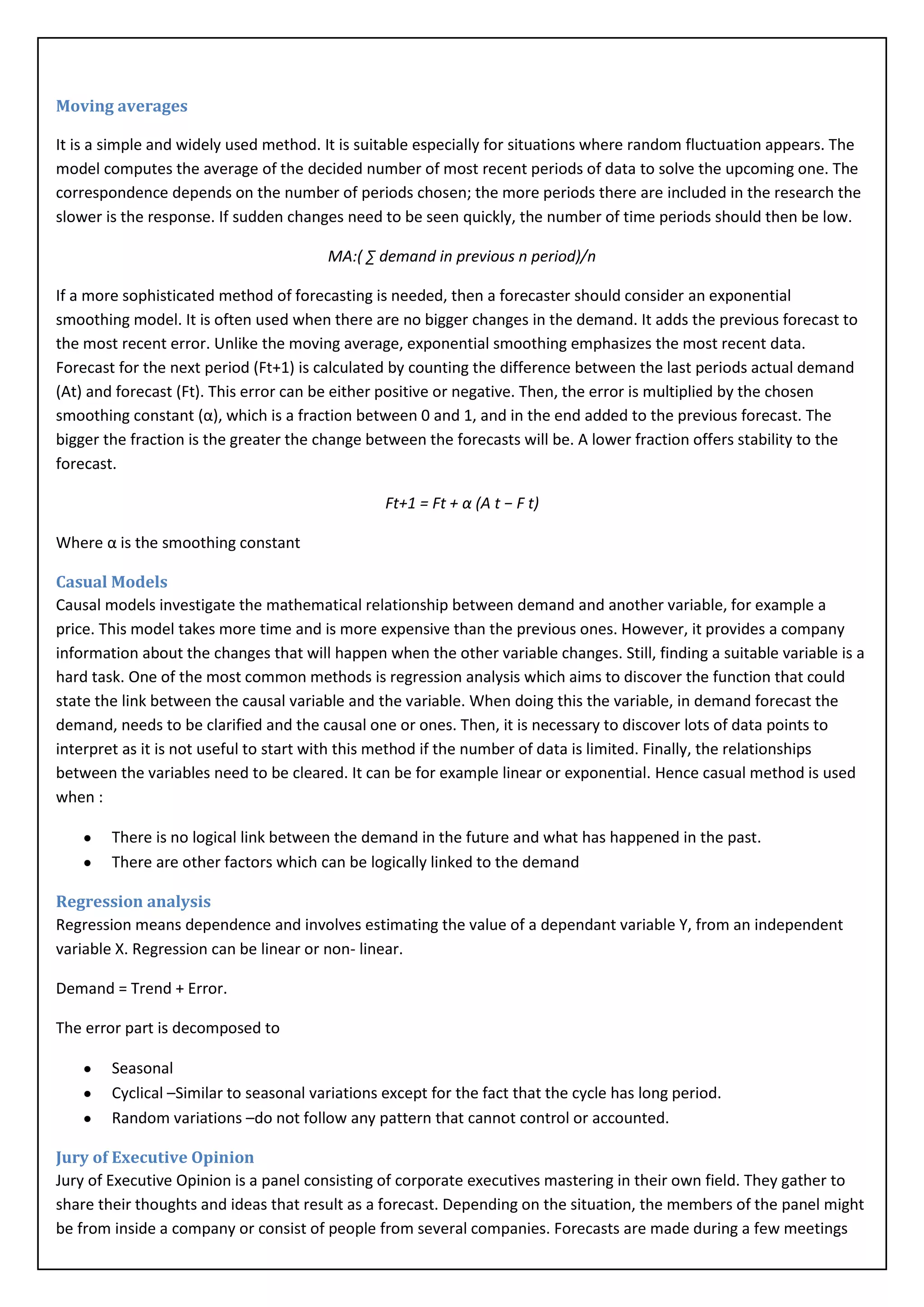 Moving averages

It is a simple and widely used method. It is suitable especially for situations where random fluctuation appears. The
model computes the average of the decided number of most recent periods of data to solve the upcoming one. The
correspondence depends on the number of periods chosen; the more periods there are included in the research the
slower is the response. If sudden changes need to be seen quickly, the number of time periods should then be low.

                                        MA:( ∑ demand in previous n period)/n

If a more sophisticated method of forecasting is needed, then a forecaster should consider an exponential
smoothing model. It is often used when there are no bigger changes in the demand. It adds the previous forecast to
the most recent error. Unlike the moving average, exponential smoothing emphasizes the most recent data.
Forecast for the next period (Ft+1) is calculated by counting the difference between the last periods actual demand
(At) and forecast (Ft). This error can be either positive or negative. Then, the error is multiplied by the chosen
smoothing constant (α), which is a fraction between 0 and 1, and in the end added to the previous forecast. The
bigger the fraction is the greater the change between the forecasts will be. A lower fraction offers stability to the
forecast.

                                                 Ft+1 = Ft + α (A t − F t)

Where α is the smoothing constant

Casual Models
Causal models investigate the mathematical relationship between demand and another variable, for example a
price. This model takes more time and is more expensive than the previous ones. However, it provides a company
information about the changes that will happen when the other variable changes. Still, finding a suitable variable is a
hard task. One of the most common methods is regression analysis which aims to discover the function that could
state the link between the causal variable and the variable. When doing this the variable, in demand forecast the
demand, needs to be clarified and the causal one or ones. Then, it is necessary to discover lots of data points to
interpret as it is not useful to start with this method if the number of data is limited. Finally, the relationships
between the variables need to be cleared. It can be for example linear or exponential. Hence casual method is used
when :

        There is no logical link between the demand in the future and what has happened in the past.
        There are other factors which can be logically linked to the demand

Regression analysis
Regression means dependence and involves estimating the value of a dependant variable Y, from an independent
variable X. Regression can be linear or non- linear.

Demand = Trend + Error.

The error part is decomposed to

        Seasonal
        Cyclical –Similar to seasonal variations except for the fact that the cycle has long period.
        Random variations –do not follow any pattern that cannot control or accounted.

Jury of Executive Opinion
Jury of Executive Opinion is a panel consisting of corporate executives mastering in their own field. They gather to
share their thoughts and ideas that result as a forecast. Depending on the situation, the members of the panel might
be from inside a company or consist of people from several companies. Forecasts are made during a few meetings
 